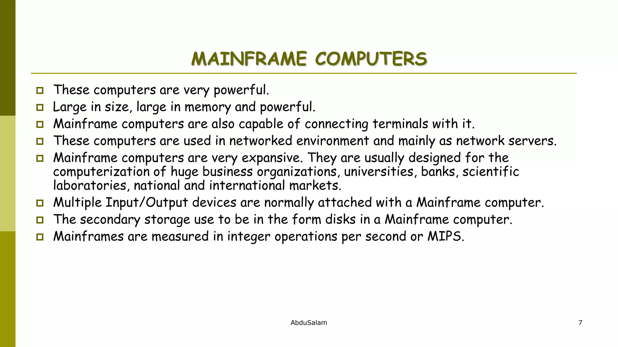 AbduSalam 7
MAINFRAME COMPUTERS
 These computers are very powerful.
 Large in size, large in memory and powerful.
 Mainframe computers are also capable of connecting terminals with it.
 These computers are used in networked environment and mainly as network servers.
 Mainframe computers are very expansive. They are usually designed for the
computerization of huge business organizations, universities, banks, scientific
laboratories, national and international markets.
 Multiple Input/Output devices are normally attached with a Mainframe computer.
 The secondary storage use to be in the form disks in a Mainframe computer.
 Mainframes are measured in integer operations per second or MIPS.
 