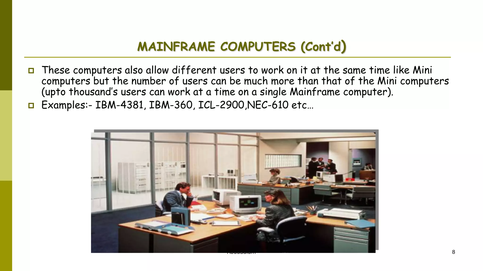 AbduSalam 8
MAINFRAME COMPUTERS (Cont’d)
 These computers also allow different users to work on it at the same time like Mini
computers but the number of users can be much more than that of the Mini computers
(upto thousand’s users can work at a time on a single Mainframe computer).
 Examples:- IBM-4381, IBM-360, ICL-2900,NEC-610 etc…
 