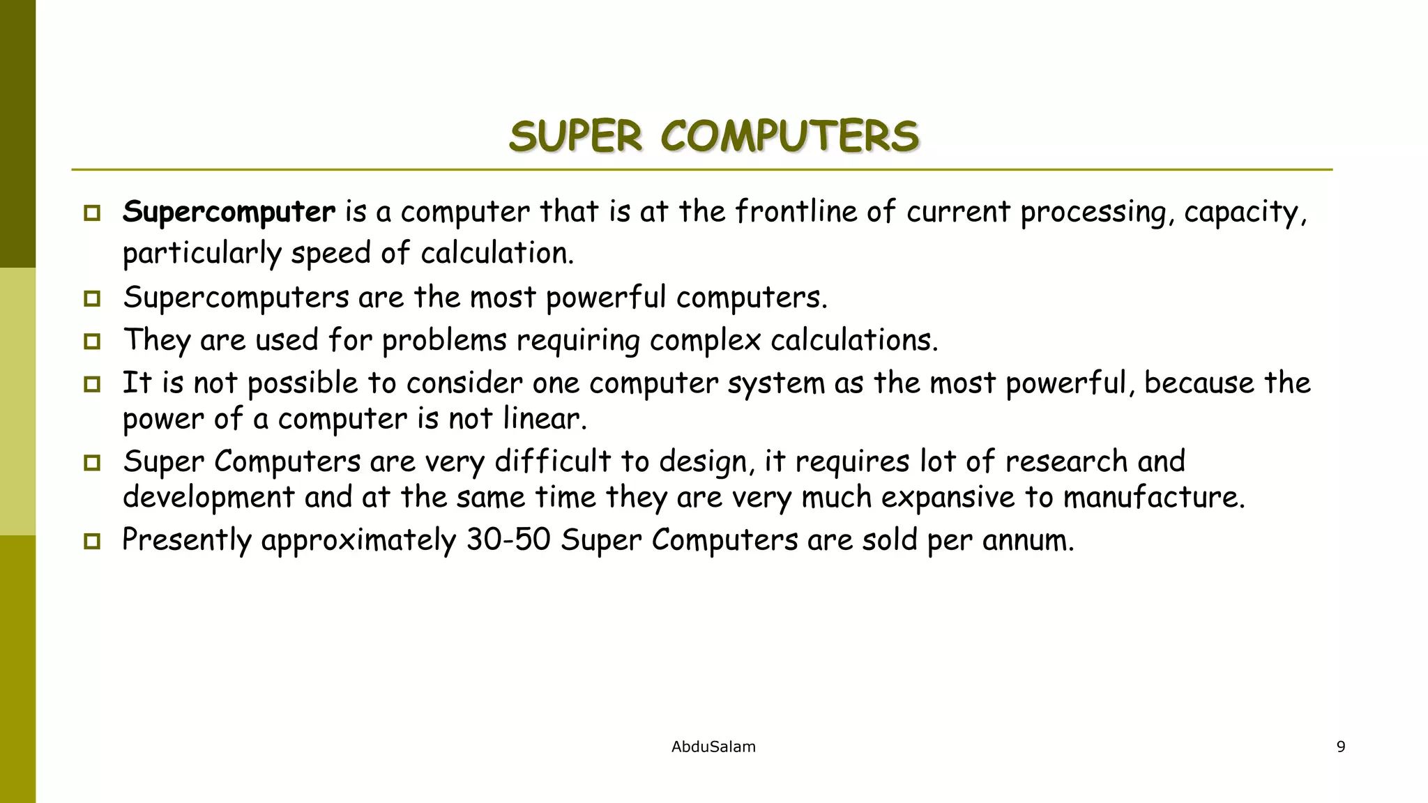AbduSalam 9
SUPER COMPUTERS
 Supercomputer is a computer that is at the frontline of current processing, capacity,
particularly speed of calculation.
 Supercomputers are the most powerful computers.
 They are used for problems requiring complex calculations.
 It is not possible to consider one computer system as the most powerful, because the
power of a computer is not linear.
 Super Computers are very difficult to design, it requires lot of research and
development and at the same time they are very much expansive to manufacture.
 Presently approximately 30-50 Super Computers are sold per annum.
 
