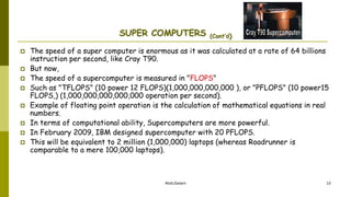 AbduSalam 10
SUPER COMPUTERS (Cont’d)
 The speed of a super computer is enormous as it was calculated at a rate of 64 billions
instruction per second, like Cray T90.
 But now,
 The speed of a supercomputer is measured in "FLOPS"
 Such as "TFLOPS" (10 power 12 FLOPS)(1,000,000,000,000 ), or "PFLOPS" (10 power15
FLOPS,) (1,000,000,000,000,000 operation per second).
 Example of floating point operation is the calculation of mathematical equations in real
numbers.
 In terms of computational ability, Supercomputers are more powerful.
 In February 2009, IBM designed supercomputer with 20 PFLOPS.
 This will be equivalent to 2 million (1,000,000) laptops (whereas Roadrunner is
comparable to a mere 100,000 laptops).
 