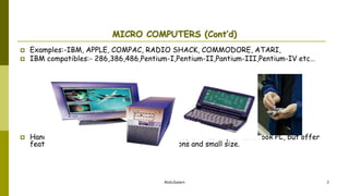 AbduSalam 3
MICRO COMPUTERS (Cont’d)
 Examples:-IBM, APPLE, COMPAC, RADIO SHACK, COMMODORE, ATARI,
 IBM compatibles:- 286,386,486,Pentium-I,Pentium-II,Pantium-III,Pentium-IV etc…
 Handheld PCs (such as PDAs) lack the power of a desktop or notebook PC, but offer
features for users who need limited functions and small size.
 
