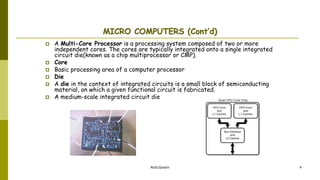 AbduSalam 4
MICRO COMPUTERS (Cont’d)
 A Multi-Core Processor is a processing system composed of two or more
independent cores. The cores are typically integrated onto a single integrated
circuit die(known as a chip multiprocessor or CMP).
 Core
 Basic processing area of a computer processor
 Die
 A die in the context of integrated circuits is a small block of semiconducting
material, on which a given functional circuit is fabricated.
 A medium-scale integrated circuit die
 