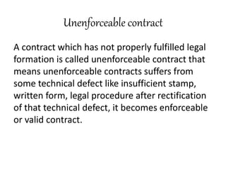 Unenforceable contract
A contract which has not properly fulfilled legal
formation is called unenforceable contract that
means unenforceable contracts suffers from
some technical defect like insufficient stamp,
written form, legal procedure after rectification
of that technical defect, it becomes enforceable
or valid contract.
 
