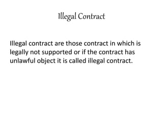 Illegal Contract
Illegal contract are those contract in which is
legally not supported or if the contract has
unlawful object it is called illegal contract.
 