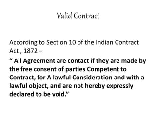 Valid Contract
According to Section 10 of the Indian Contract
Act , 1872 –
“ All Agreement are contact if they are made by
the free consent of parties Competent to
Contract, for A lawful Consideration and with a
lawful object, and are not hereby expressly
declared to be void.”
 