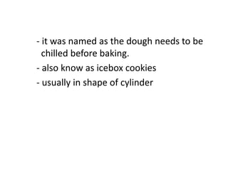 - it was named as the dough needs to be
chilled before baking.
- also know as icebox cookies
- usually in shape of cylinder
 