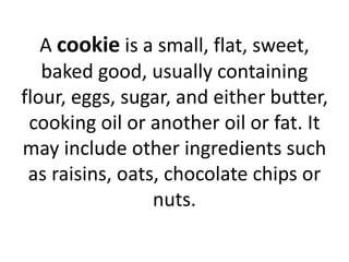 A cookie is a small, flat, sweet,
baked good, usually containing
flour, eggs, sugar, and either butter,
cooking oil or another oil or fat. It
may include other ingredients such
as raisins, oats, chocolate chips or
nuts.
 