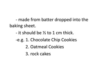 - made from batter dropped into the
baking sheet.
- it should be ½ to 1 cm thick.
-e.g. 1. Chocolate Chip Cookies
2. Oatmeal Cookies
3. rock cakes
 