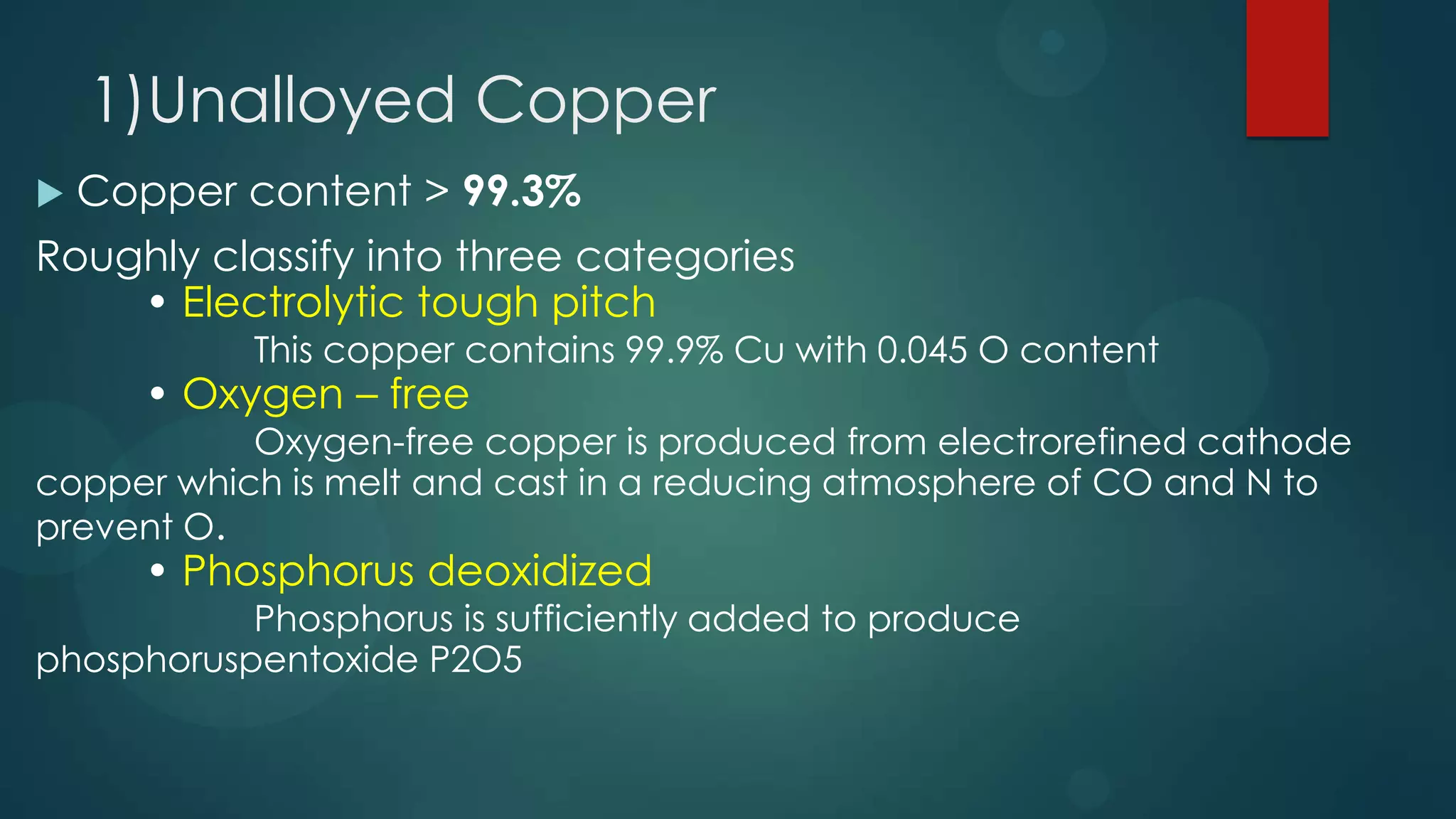 1)Unalloyed Copper
 Copper content > 99.3%
Roughly classify into three categories
• Electrolytic tough pitch
This copper contains 99.9% Cu with 0.045 O content
• Oxygen – free
Oxygen-free copper is produced from electrorefined cathode
copper which is melt and cast in a reducing atmosphere of CO and N to
prevent O.
• Phosphorus deoxidized
Phosphorus is sufficiently added to produce
phosphoruspentoxide P2O5
 