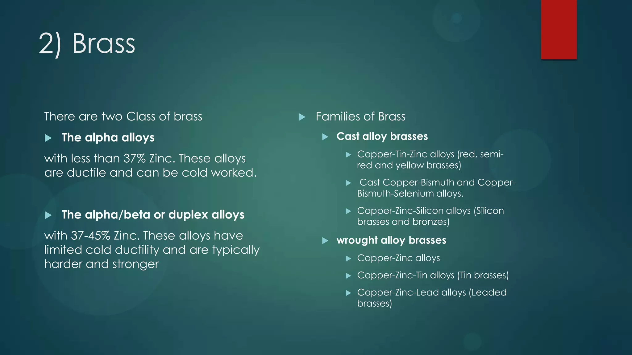 2) Brass
There are two Class of brass
 The alpha alloys
with less than 37% Zinc. These alloys
are ductile and can be cold worked.
 The alpha/beta or duplex alloys
with 37-45% Zinc. These alloys have
limited cold ductility and are typically
harder and stronger
 Families of Brass
 Cast alloy brasses
 Copper-Tin-Zinc alloys (red, semi-
red and yellow brasses)
 Cast Copper-Bismuth and Copper-
Bismuth-Selenium alloys.
 Copper-Zinc-Silicon alloys (Silicon
brasses and bronzes)
 wrought alloy brasses
 Copper-Zinc alloys
 Copper-Zinc-Tin alloys (Tin brasses)
 Copper-Zinc-Lead alloys (Leaded
brasses)
 