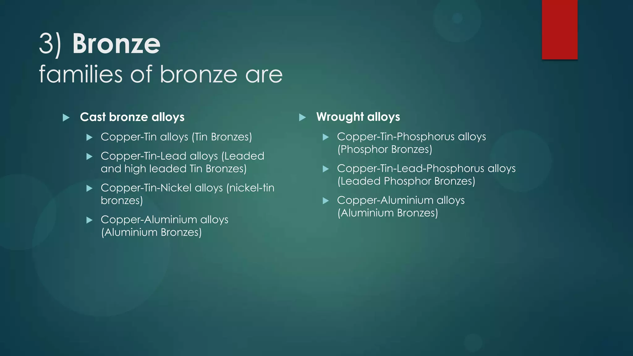 3) Bronze
families of bronze are
 Cast bronze alloys
 Copper-Tin alloys (Tin Bronzes)
 Copper-Tin-Lead alloys (Leaded
and high leaded Tin Bronzes)
 Copper-Tin-Nickel alloys (nickel-tin
bronzes)
 Copper-Aluminium alloys
(Aluminium Bronzes)
 Wrought alloys
 Copper-Tin-Phosphorus alloys
(Phosphor Bronzes)
 Copper-Tin-Lead-Phosphorus alloys
(Leaded Phosphor Bronzes)
 Copper-Aluminium alloys
(Aluminium Bronzes)
 