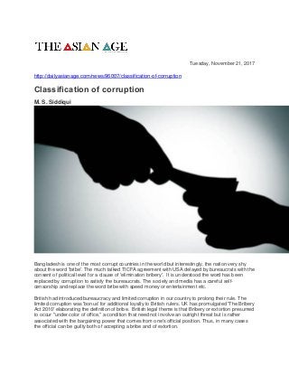 Tuesday, November 21, 2017
http://dailyasianage.com/news/96007/classification-of-corruption
Classification of corruption
M. S. Siddiqui
Bangladesh is one of the most corrupt countries in the world but interestingly, the nation very shy
about the word 'bribe'. The much talked TICFA agreement with USA delayed by bureaucrats with the
consent of political level for a clause of 'elimination bribery'. It is understood the word has been
replaced by corruption to satisfy the bureaucrats. The society and media has a careful self-
censorship and replace the word bribe with speed money or entertainment etc.
British had introduced bureaucracy and limited corruption in our country to prolong their rule. The
limited corruption was 'bonus' for additional loyalty to British rulers. UK has promulgated 'The Bribery
Act 2010' elaborating the definition of bribe. British legal theme is that Bribery or extortion presumed
to occur "under color of office," a condition that need not involve an outright threat but is rather
associated with the bargaining power that comes from one's official position. Thus, in many cases
the official can be guilty both of accepting a bribe and of extortion.
 
