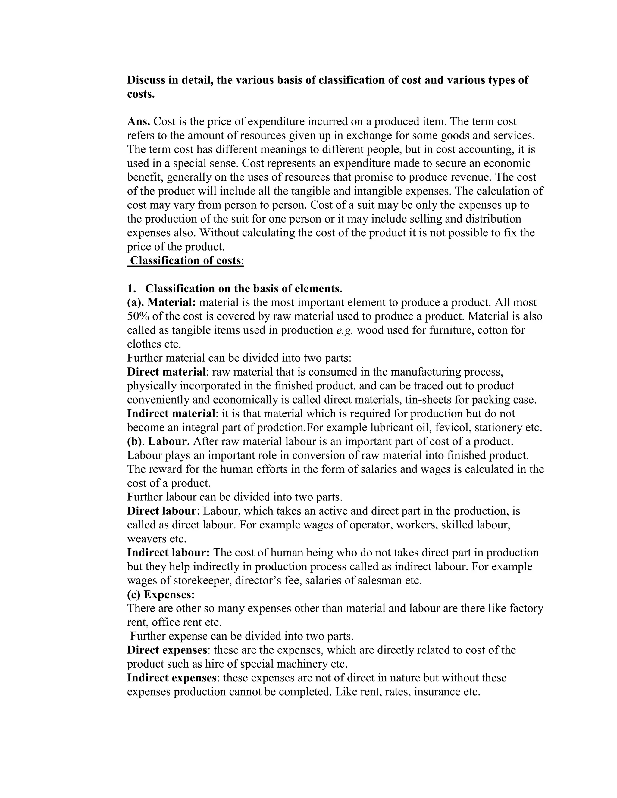 Discuss in detail, the various basis of classification of cost and various types of costs.<br />Ans. Cost is the price of expenditure incurred on a produced item. The term cost refers to the amount of resources given up in exchange for some goods and services. The term cost has different meanings to different people, but in cost accounting, it is used in a special sense. Cost represents an expenditure made to secure an economic benefit, generally on the uses of resources that promise to produce revenue. The cost of the product will include all the tangible and intangible expenses. The calculation of cost may vary from person to person. Cost of a suit may be only the expenses up to the production of the suit for one person or it may include selling and distribution expenses also. Without calculating the cost of the product it is not possible to fix the price of the product. <br /> Classification of costs:<br />Classification on the basis of elements. <br />(a). Material: material is the most important element to produce a product. All most 50% of the cost is covered by raw material used to produce a product. Material is also called as tangible items used in production e.g. wood used for furniture, cotton for clothes etc.<br />Further material can be divided into two parts:<br />Direct material: raw material that is consumed in the manufacturing process, physically incorporated in the finished product, and can be traced out to product conveniently and economically is called direct materials, tin-sheets for packing case.<br />Indirect material: it is that material which is required for production but do not become an integral part of prodction.For example lubricant oil, fevicol, stationery etc.<br />(b). Labour. After raw material labour is an important part of cost of a product. Labour plays an important role in conversion of raw material into finished product. The reward for the human efforts in the form of salaries and wages is calculated in the cost of a product.<br />Further labour can be divided into two parts.<br />Direct labour: Labour, which takes an active and direct part in the production, is called as direct labour. For example wages of operator, workers, skilled labour, weavers etc.<br />Indirect labour: The cost of human being who do not takes direct part in production but they help indirectly in production process called as indirect labour. For example wages of storekeeper, director’s fee, salaries of salesman etc.<br />(c) Expenses:<br />There are other so many expenses other than material and labour are there like factory rent, office rent etc.<br /> Further expense can be divided into two parts.<br />Direct expenses: these are the expenses, which are directly related to cost of the product such as hire of special machinery etc.<br />Indirect expenses: these expenses are not of direct in nature but without these expenses production cannot be completed. Like rent, rates, insurance etc.<br />Classification of costs on the basis on the basis of the product.<br />(a).  Direct cost.<br />The expenses incurred on materials and labour, which are easily and economically traceable to a product, service, or job are direct costs. Direct material, direct labour and some expenses are included in direct expenses.<br />(b). Indirect cost.<br />Indirect cost is those expenses, which are incurred on those items, which are not directly chargeable to cost of a product. For example factory rent, wages, foremen etc.<br />Classification of cost on basis of change in the level of production. <br />                  (a) Fixed cost.<br />                   Fixed cost is the cost, which will remain same whether there is increase or decrease in size of production. e.g. Rent, insurance, salary etc.will remain fixed at all levels of production. But it does not mean fixed cost remains fixed forever. It also changes after the specific level of production..<br />(b) Variable cost.<br />Variable cost is the cost, which varies with the level of production. Variable cost will increase with the increase in production level. For example direct material, direct wages etc.<br />Classification of costs on the basis of functions.   <br />Production cost. <br />The production cost is the cost, which occurred on the conversion of raw material into finished product, or we can say that it the cost incurred on the sequence of production.<br />(b) Administration cost.<br /> The  cost  of formulating the policies, directing he organization, and controlling the operations, of an undertaking, which is not related to direct cost.<br />(c) Selling cost. The cost incurred in promoting sales and retaining customers is called as selling cost. It also called as marketing cost of the company.<br />(d) Distribution cost. In the present era after production distribution is also very important task and the expenses incurred for distribution is called as distribution cost.<br />Classification of costs on the basis of controllability.<br />(a) Controllable cost.<br />These costs are those which can be influenced by the action of a specified member of an under taking. Controllable costs incurred in a particular responsibility center can be influenced by the actions of the executive head of that responsibility center.<br />(b) Uncontrollable cost.<br />These are the costs, which cannot be influenced by the action of a specified member of an undertaking sre known as uncontrollable costs. The difference in both the costs are not very clear, and sometimes it is left to individual judgment.<br />Classification of costs on the basis of decision-making.<br />Shut down cost.<br />Some time an organization has to shutdown his production for short time period may be because of shortage of raw material, breakdown of machinery etc.<br />Sunk cost.<br />Sometimes an organization closed down for permanent basis due to any reason. Then capital invested minus salvage value equals to sunk cost for the business.<br />