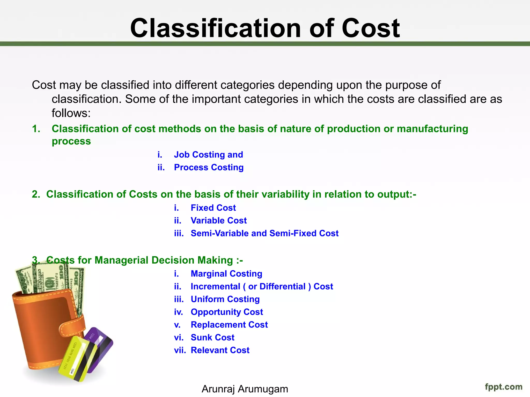 Classification of Cost
Cost may be classified into different categories depending upon the purpose of
   classification. Some of the important categories in which the costs are classified are as
   follows:
1.   Classification of cost methods on the basis of nature of production or manufacturing
     process
                           i.    Job Costing and
                           ii.   Process Costing


2. Classification of Costs on the basis of their variability in relation to output:-
                                 i. Fixed Cost
                                 ii. Variable Cost
                                 iii. Semi-Variable and Semi-Fixed Cost


3. Costs for Managerial Decision Making :-
                                 i.     Marginal Costing
                                 ii.    Incremental ( or Differential ) Cost
                                 iii.   Uniform Costing
                                 iv.    Opportunity Cost
                                 v.     Replacement Cost
                                 vi.    Sunk Cost
                                 vii.   Relevant Cost



                                          Arunraj Arumugam
 
