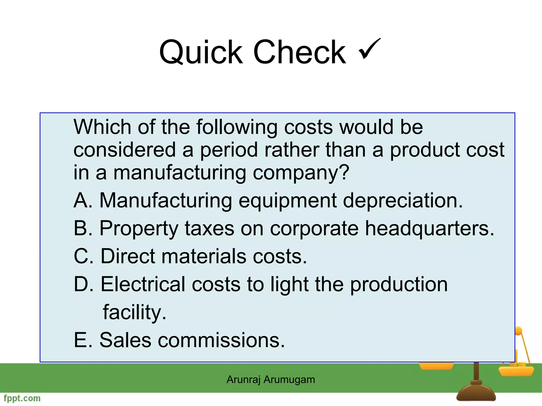 Quick Check 

Which of the following costs would be
considered a period rather than a product cost
in a manufacturing company?
A. Manufacturing equipment depreciation.
B. Property taxes on corporate headquarters.
C. Direct materials costs.
D. Electrical costs to light the production
    facility.
E. Sales commissions.
                Arunraj Arumugam
 