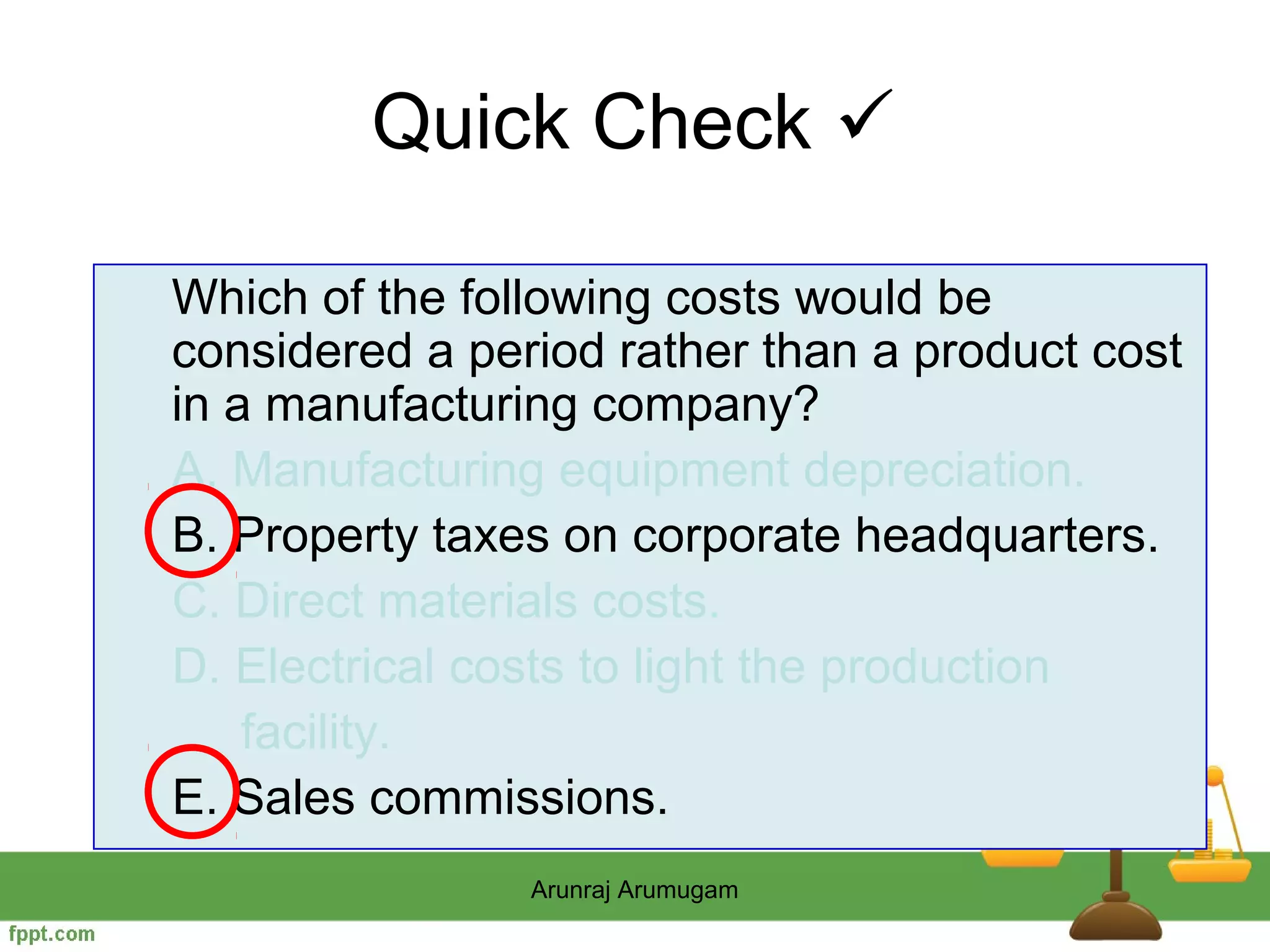 Quick Check 

Which of the following costs would be
considered a period rather than a product cost
in a manufacturing company?
A. Manufacturing equipment depreciation.
B. Property taxes on corporate headquarters.
C. Direct materials costs.
D. Electrical costs to light the production
    facility.
E. Sales commissions.
                Arunraj Arumugam
 