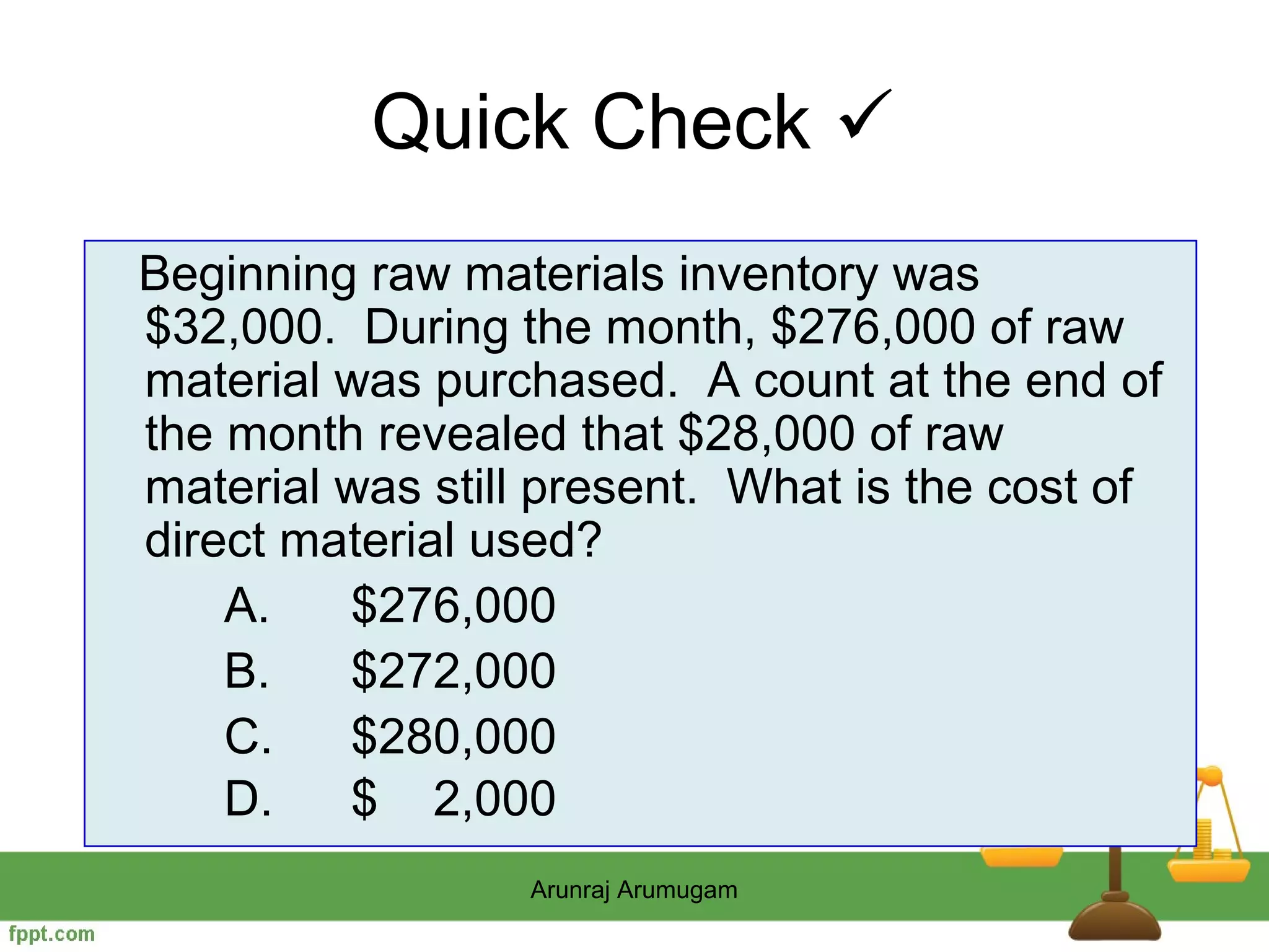 Quick Check 
Beginning raw materials inventory was
$32,000. During the month, $276,000 of raw
material was purchased. A count at the end of
the month revealed that $28,000 of raw
material was still present. What is the cost of
direct material used?
    A.   $276,000
    B.   $272,000
    C.   $280,000
    D.   $ 2,000
                 Arunraj Arumugam
 