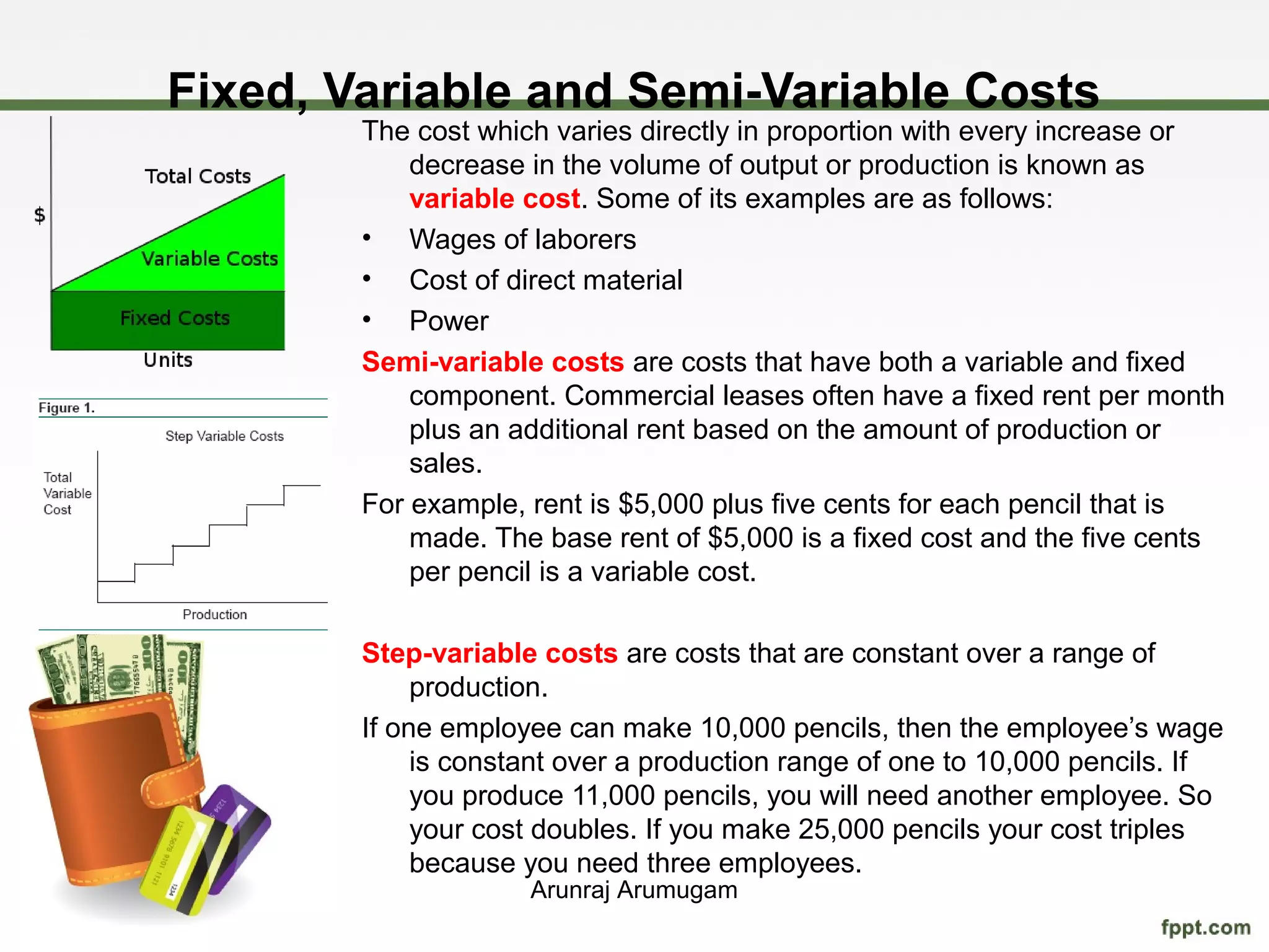 Fixed, Variable and Semi-Variable Costs
        The cost which varies directly in proportion with every increase or
            decrease in the volume of output or production is known as
            variable cost. Some of its examples are as follows:
        • Wages of laborers
        • Cost of direct material
        • Power
        Semi-variable costs are costs that have both a variable and fixed
            component. Commercial leases often have a fixed rent per month
            plus an additional rent based on the amount of production or
            sales.
        For example, rent is $5,000 plus five cents for each pencil that is
            made. The base rent of $5,000 is a fixed cost and the five cents
            per pencil is a variable cost.

        Step-variable costs are costs that are constant over a range of
             production.
        If one employee can make 10,000 pencils, then the employee’s wage
             is constant over a production range of one to 10,000 pencils. If
             you produce 11,000 pencils, you will need another employee. So
             your cost doubles. If you make 25,000 pencils your cost triples
             because you need three employees.
                     Arunraj Arumugam
 