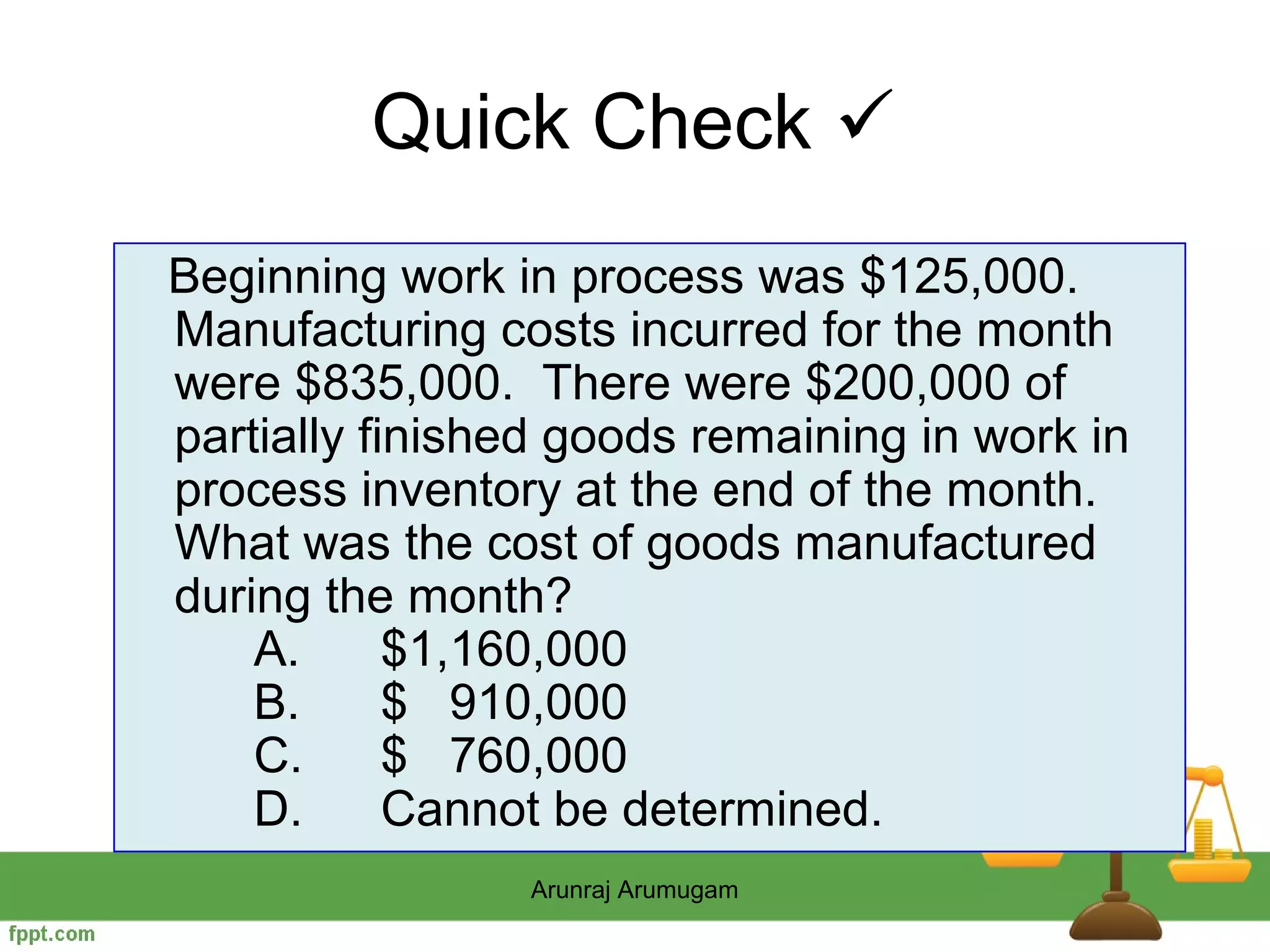 Quick Check 
Beginning work in process was $125,000.
Manufacturing costs incurred for the month
were $835,000. There were $200,000 of
partially finished goods remaining in work in
process inventory at the end of the month.
What was the cost of goods manufactured
during the month?
    A.      $1,160,000
    B.      $ 910,000
    C.      $ 760,000
    D.      Cannot be determined.
                Arunraj Arumugam
 