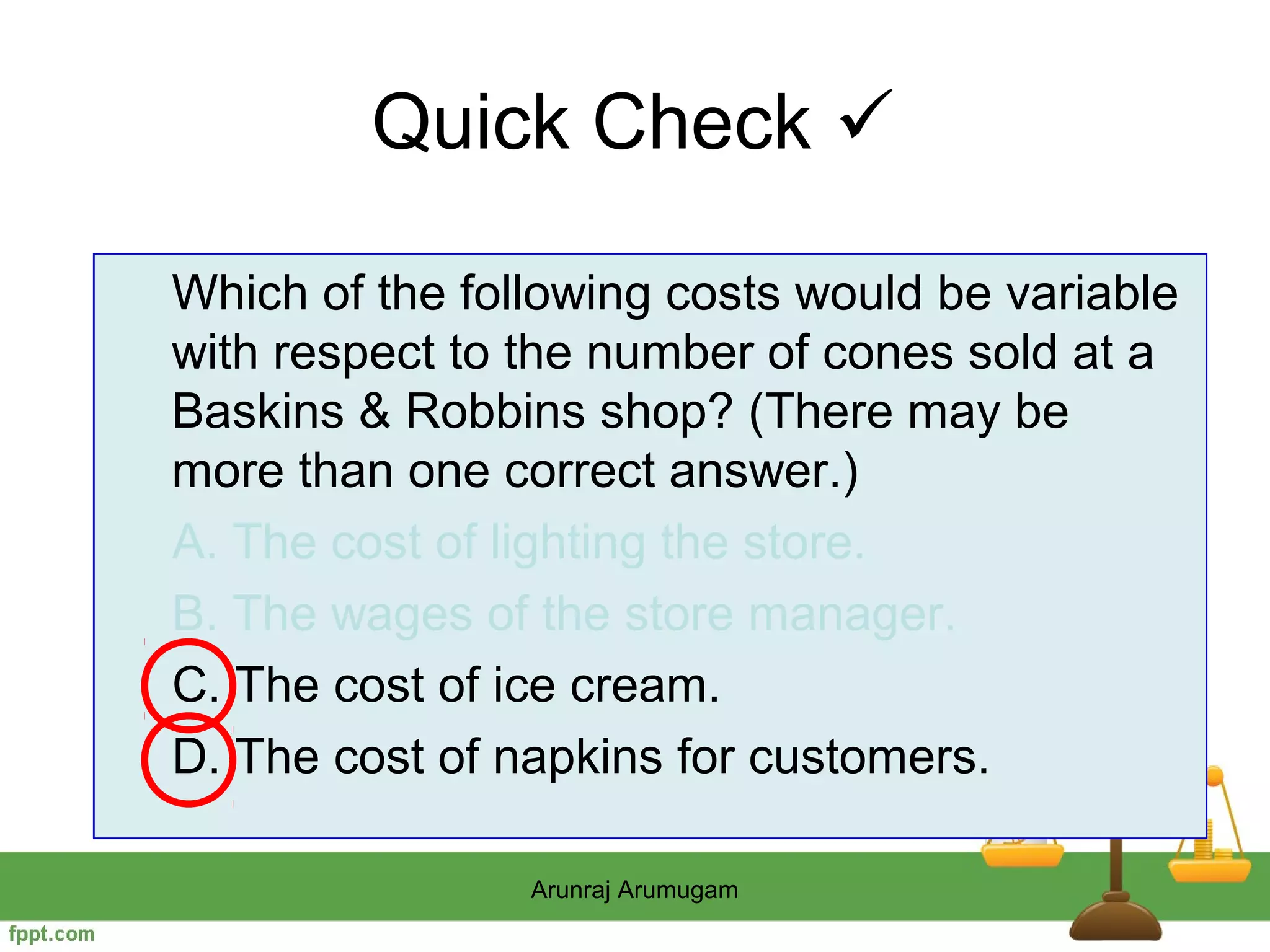 Quick Check 

Which of the following costs would be variable
with respect to the number of cones sold at a
Baskins & Robbins shop? (There may be
more than one correct answer.)
A. The cost of lighting the store.
B. The wages of the store manager.
C. The cost of ice cream.
D. The cost of napkins for customers.

                Arunraj Arumugam
 