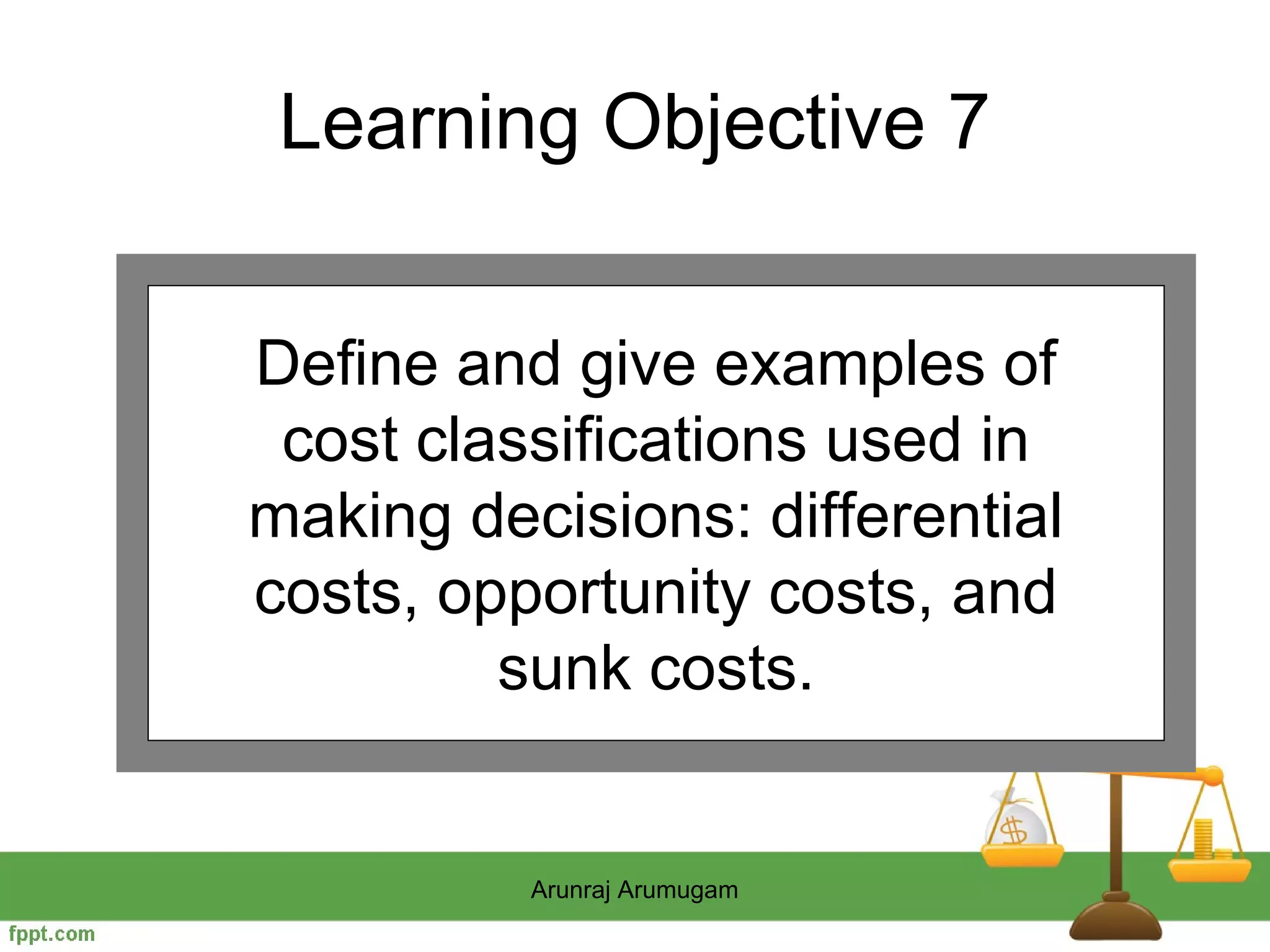 Learning Objective 7


Define and give examples of
 cost classifications used in
making decisions: differential
costs, opportunity costs, and
         sunk costs.


          Arunraj Arumugam
 