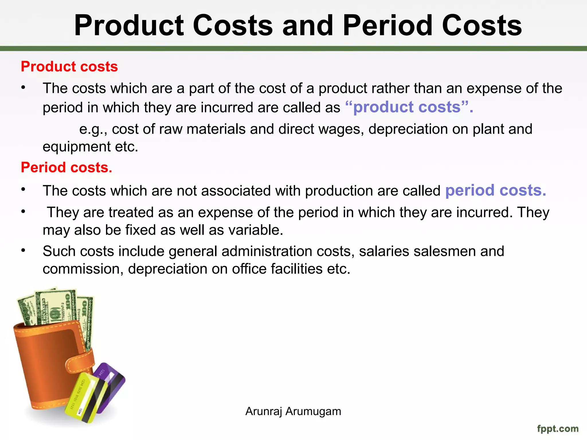 Product Costs and Period Costs
Product costs
• The costs which are a part of the cost of a product rather than an expense of the
   period in which they are incurred are called as “product costs”.
         e.g., cost of raw materials and direct wages, depreciation on plant and
   equipment etc.
Period costs.
• The costs which are not associated with production are called period costs.
•    They are treated as an expense of the period in which they are incurred. They
    may also be fixed as well as variable.
•   Such costs include general administration costs, salaries salesmen and
    commission, depreciation on office facilities etc.




                                   Arunraj Arumugam
 