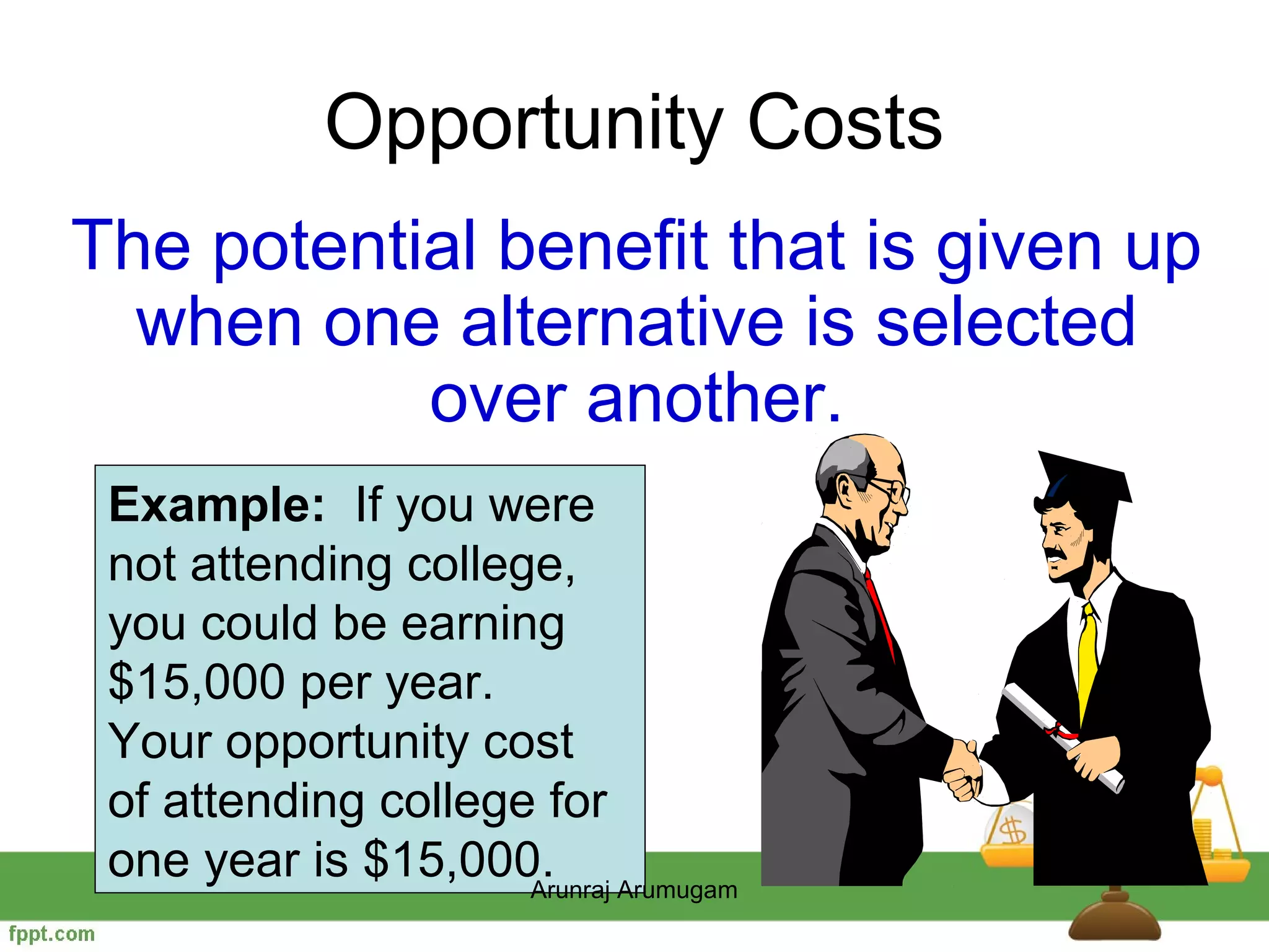 Opportunity Costs
The potential benefit that is given up
  when one alternative is selected
           over another.
 Example: If you were
 not attending college,
 you could be earning
 $15,000 per year.
 Your opportunity cost
 of attending college for
 one year is $15,000. Arumugam
                     Arunraj
 