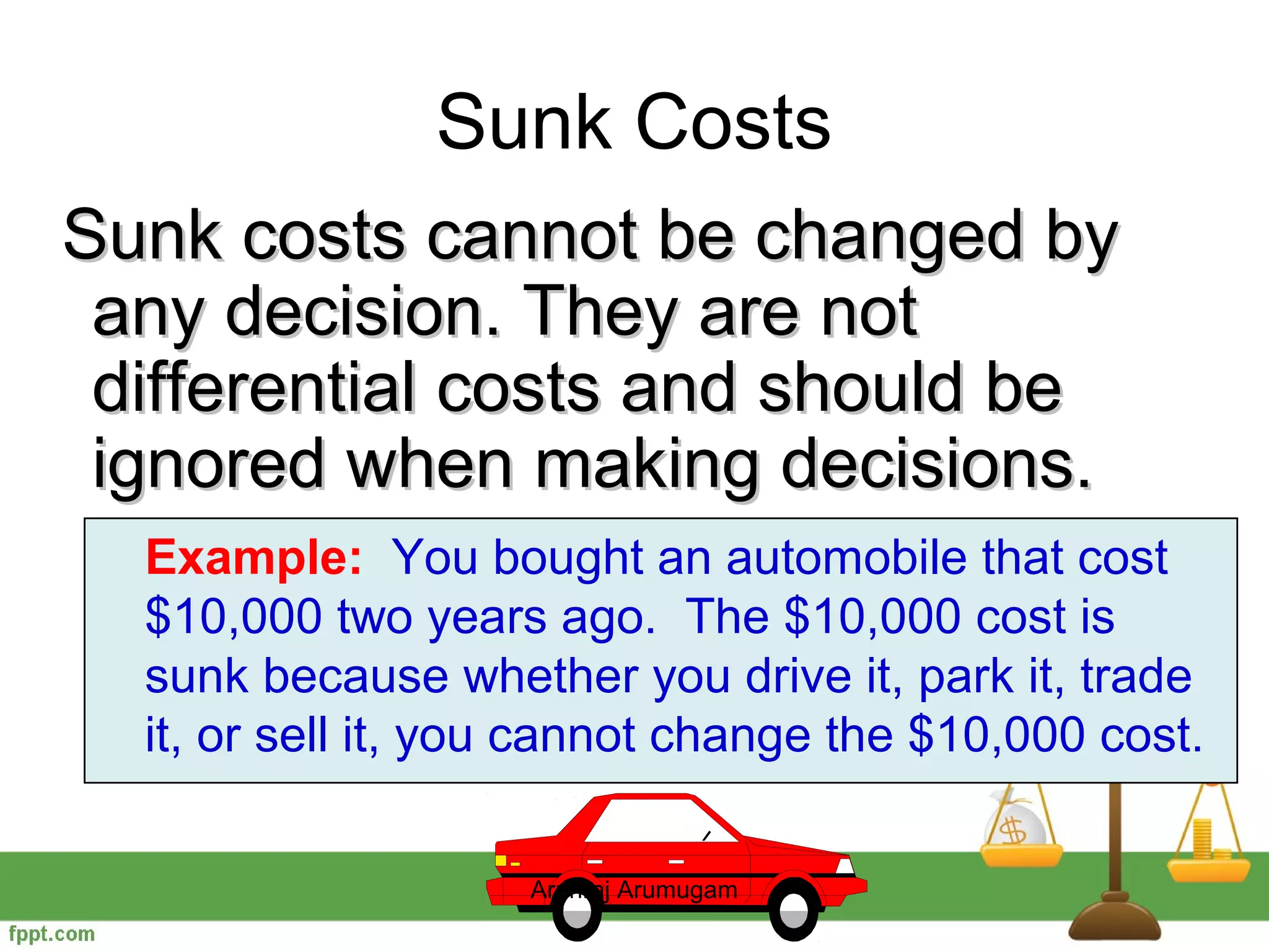 Sunk Costs
Sunk costs cannot be changed by
 any decision. They are not
 differential costs and should be
 ignored when making decisions.
  Example: You bought an automobile that cost
  $10,000 two years ago. The $10,000 cost is
  sunk because whether you drive it, park it, trade
  it, or sell it, you cannot change the $10,000 cost.

                    Arunraj Arumugam
 