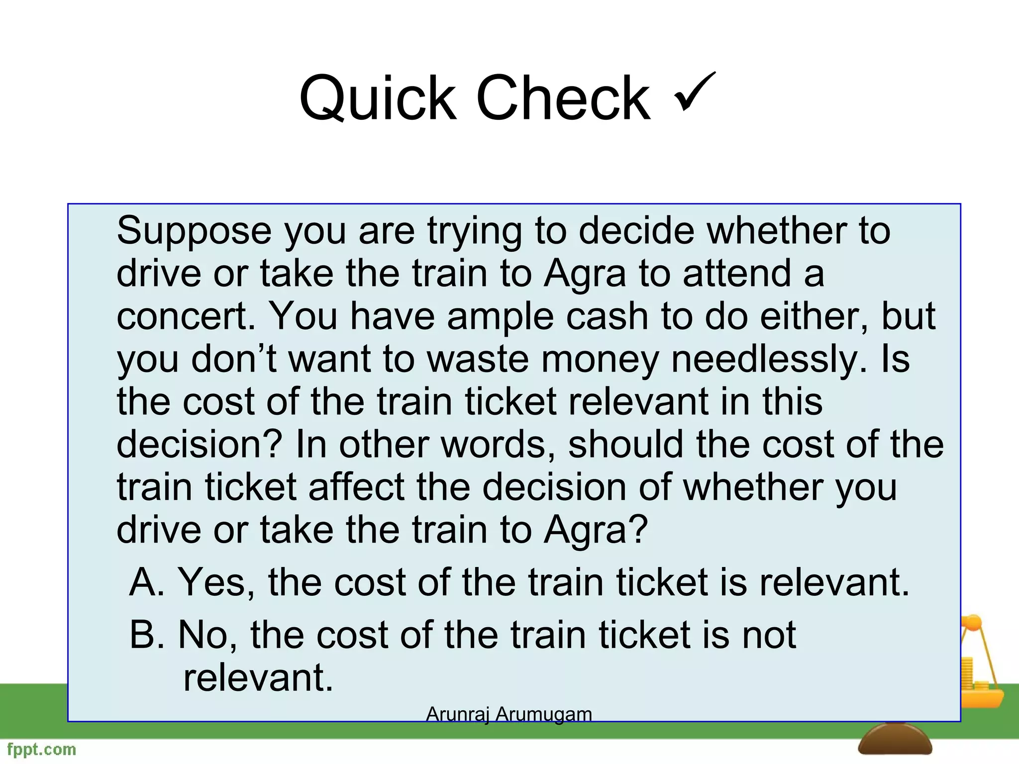 Quick Check 
Suppose you are trying to decide whether to
drive or take the train to Agra to attend a
concert. You have ample cash to do either, but
you don’t want to waste money needlessly. Is
the cost of the train ticket relevant in this
decision? In other words, should the cost of the
train ticket affect the decision of whether you
drive or take the train to Agra?
 A. Yes, the cost of the train ticket is relevant.
 B. No, the cost of the train ticket is not
     relevant.
                  Arunraj Arumugam
 