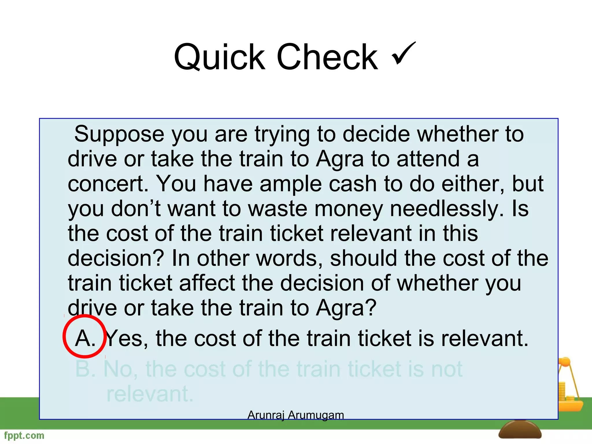 Quick Check 
 Suppose you are trying to decide whether to
drive or take the train to Agra to attend a
concert. You have ample cash to do either, but
you don’t want to waste money needlessly. Is
the cost of the train ticket relevant in this
decision? In other words, should the cost of the
train ticket affect the decision of whether you
drive or take the train to Agra?
 A. Yes, the cost of the train ticket is relevant.
 B. No, the cost of the train ticket is not
     relevant.
                  Arunraj Arumugam
 