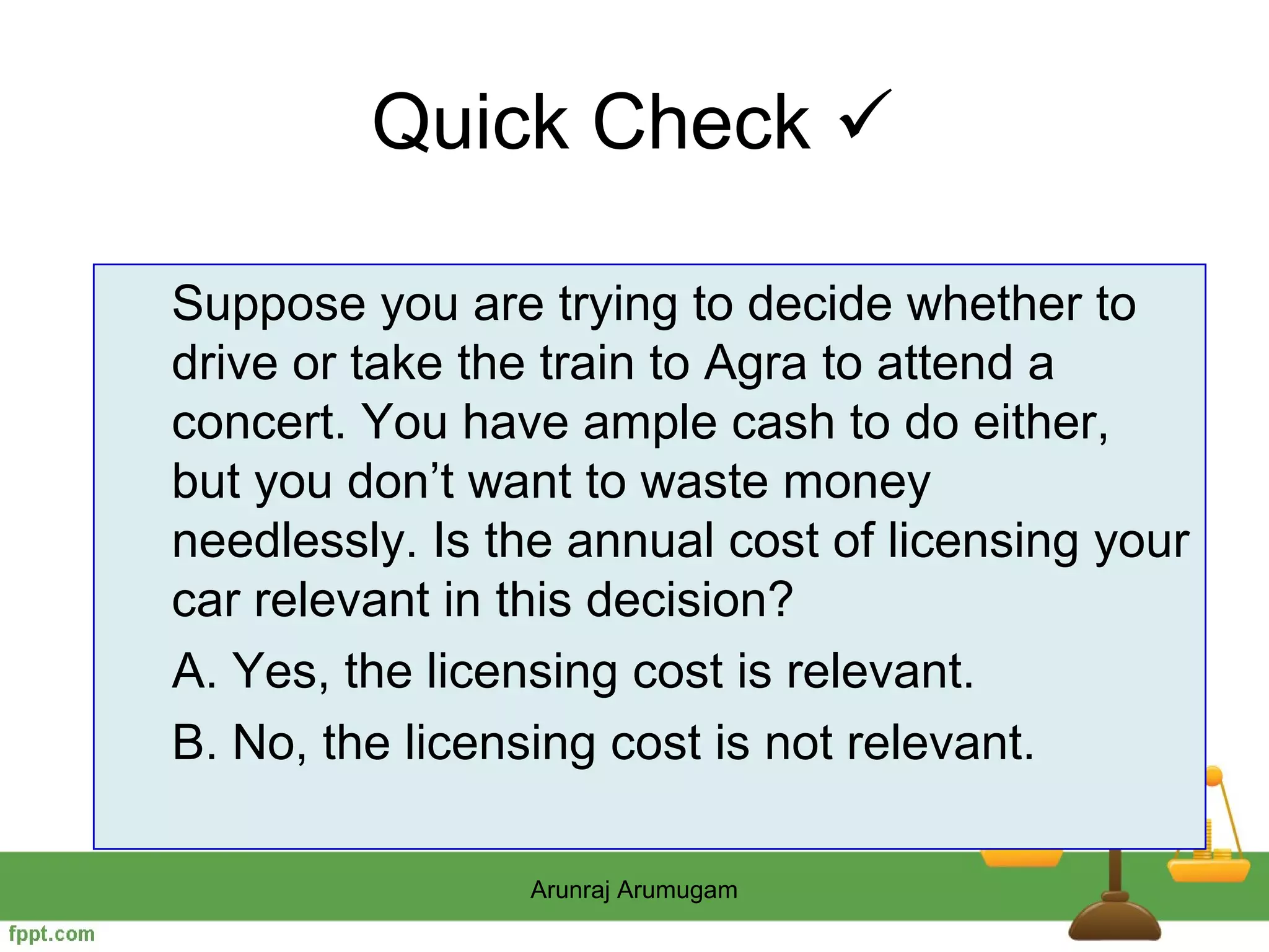 Quick Check 

Suppose you are trying to decide whether to
drive or take the train to Agra to attend a
concert. You have ample cash to do either,
but you don’t want to waste money
needlessly. Is the annual cost of licensing your
car relevant in this decision?
A. Yes, the licensing cost is relevant.
B. No, the licensing cost is not relevant.

                Arunraj Arumugam
 