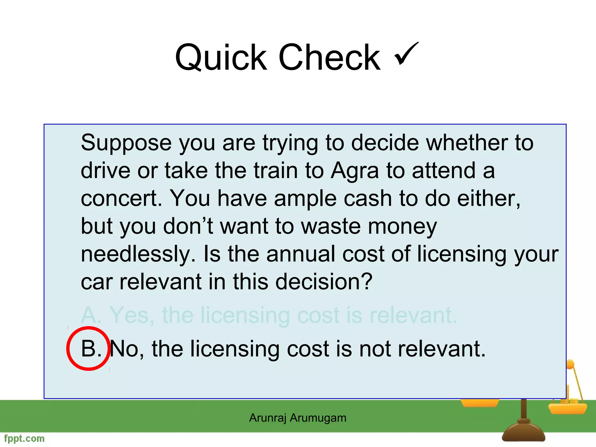 Quick Check 

Suppose you are trying to decide whether to
drive or take the train to Agra to attend a
concert. You have ample cash to do either,
but you don’t want to waste money
needlessly. Is the annual cost of licensing your
car relevant in this decision?
A. Yes, the licensing cost is relevant.
B. No, the licensing cost is not relevant.

                Arunraj Arumugam
 