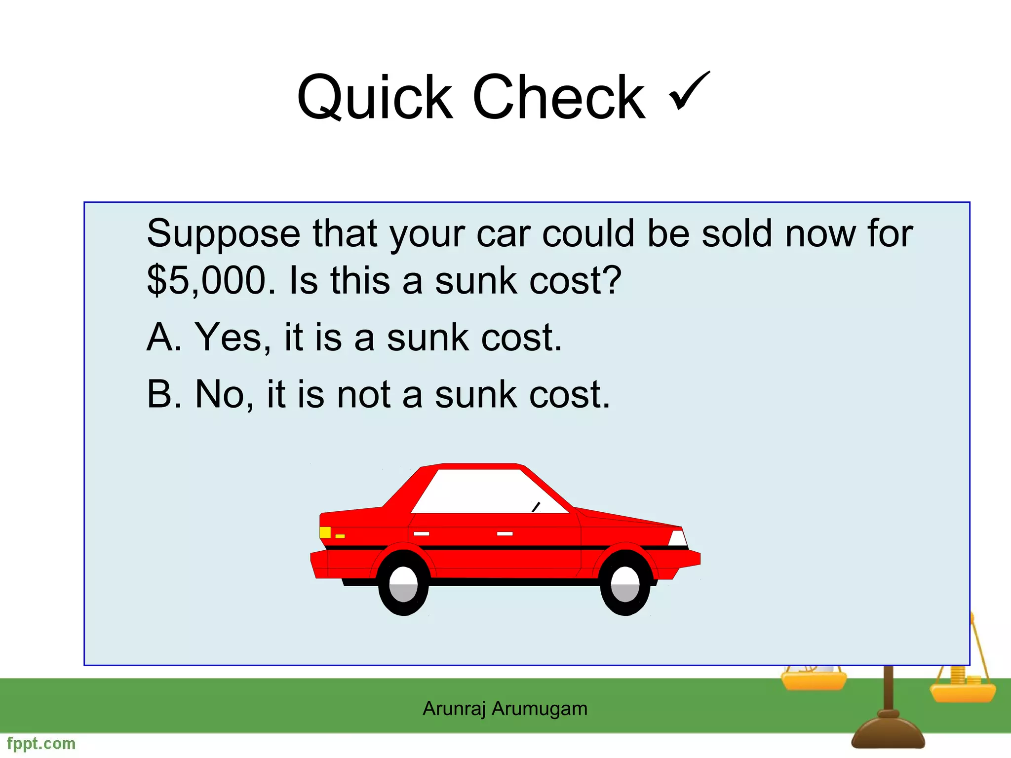 Quick Check 

Suppose that your car could be sold now for
$5,000. Is this a sunk cost?
A. Yes, it is a sunk cost.
B. No, it is not a sunk cost.




               Arunraj Arumugam
 
