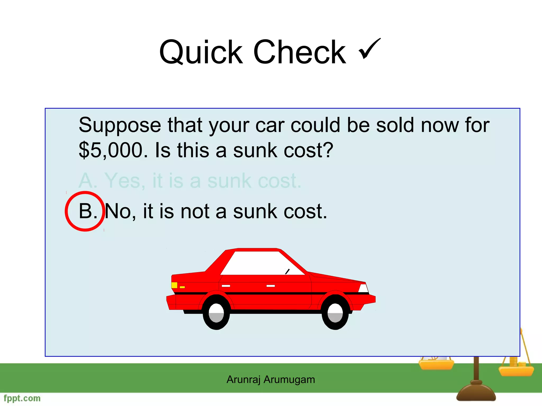 Quick Check 

Suppose that your car could be sold now for
$5,000. Is this a sunk cost?
A. Yes, it is a sunk cost.
B. No, it is not a sunk cost.




               Arunraj Arumugam
 