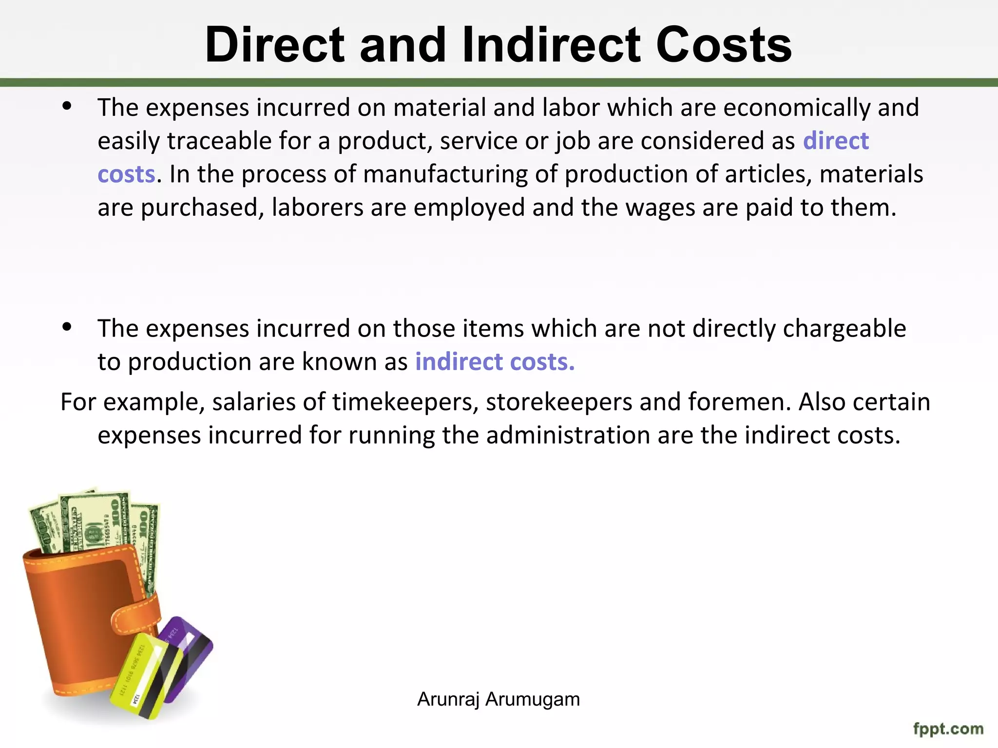 Direct and Indirect Costs
• The expenses incurred on material and labor which are economically and
  easily traceable for a product, service or job are considered as direct
  costs. In the process of manufacturing of production of articles, materials
  are purchased, laborers are employed and the wages are paid to them.



• The expenses incurred on those items which are not directly chargeable
   to production are known as indirect costs.
For example, salaries of timekeepers, storekeepers and foremen. Also certain
   expenses incurred for running the administration are the indirect costs.




                               Arunraj Arumugam
 