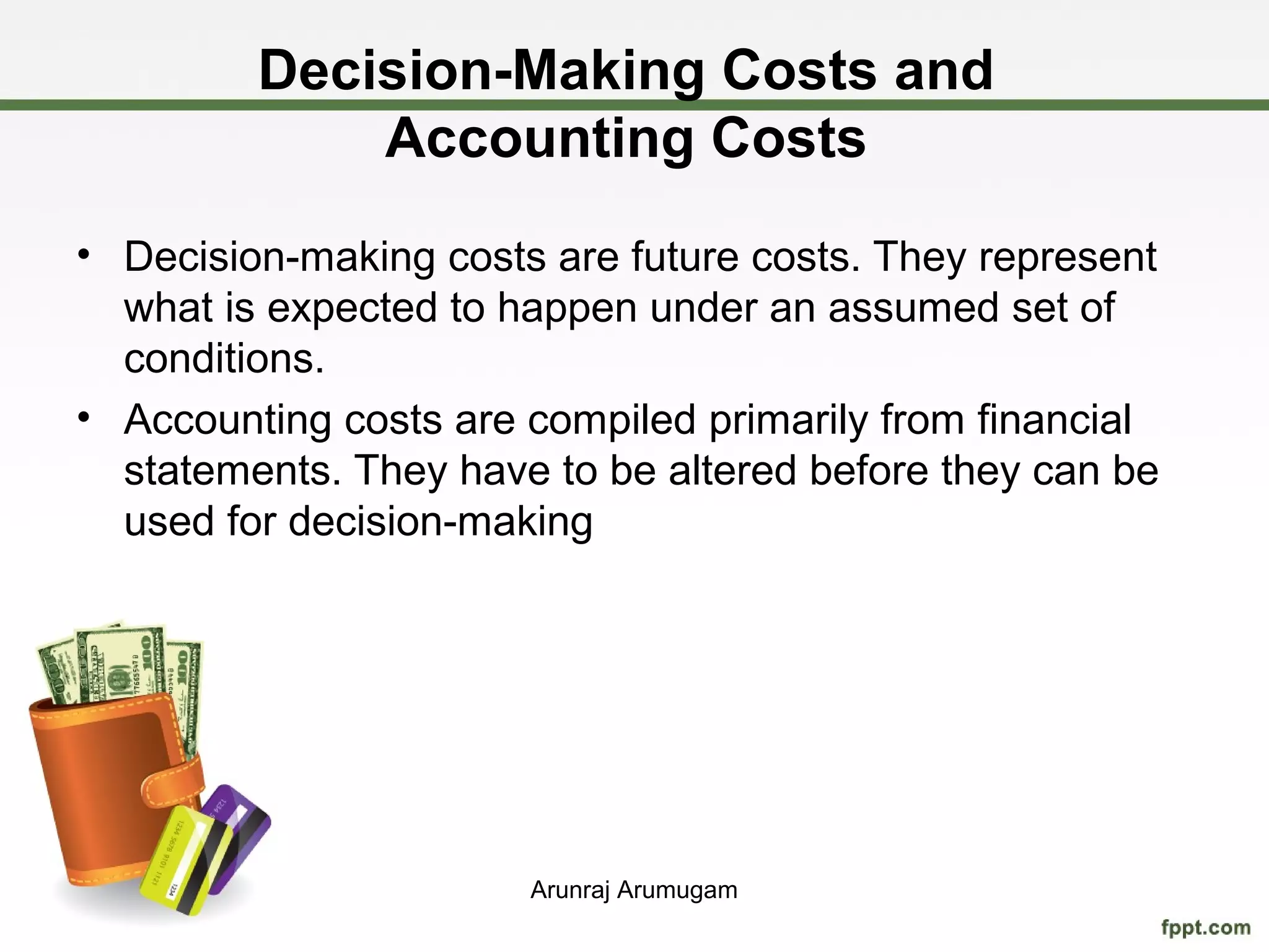 Decision-Making Costs and
             Accounting Costs
• Decision-making costs are future costs. They represent
  what is expected to happen under an assumed set of
  conditions.
• Accounting costs are compiled primarily from financial
  statements. They have to be altered before they can be
  used for decision-making




                       Arunraj Arumugam
 