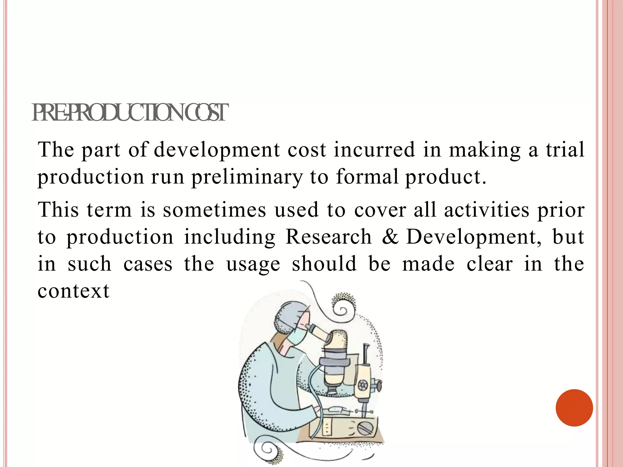 PRE-PRODUCTIONCOST
The part of development cost incurred in making a trial
production run preliminary to formal product.
This term is sometimes used to cover all activities prior
to production including Research & Development, but
in such cases the usage should be made clear in the
context
 
