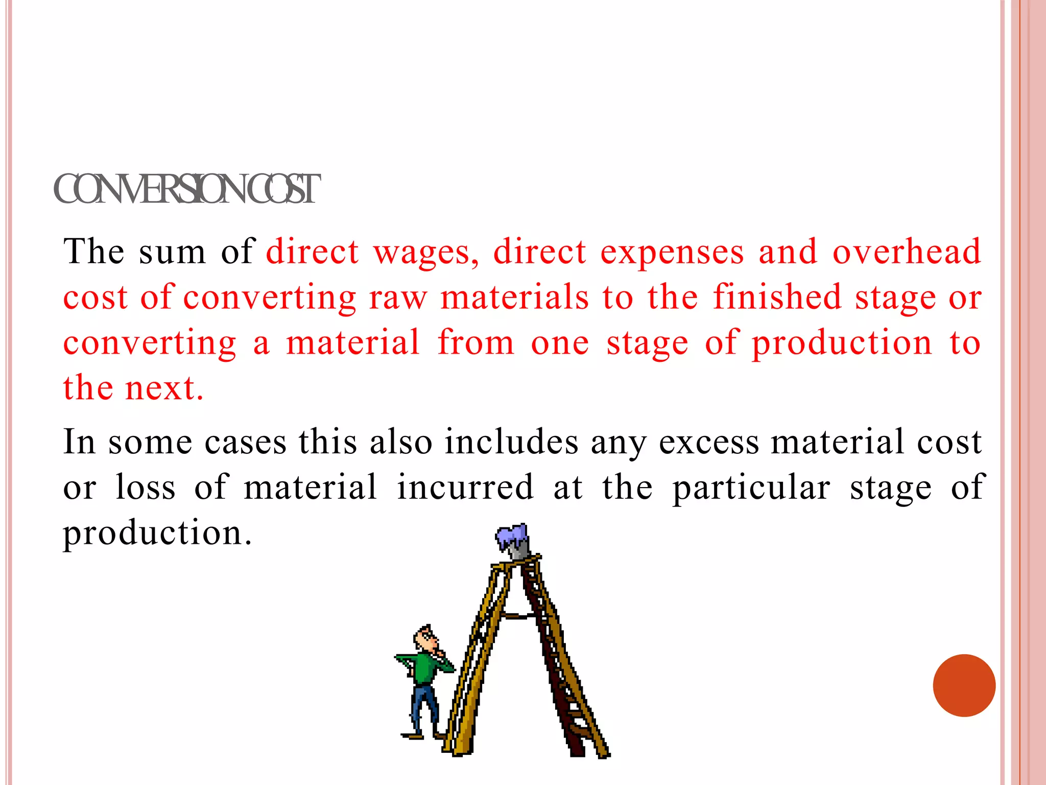 CONVERSIONCOST
The sum of direct wages, direct expenses and overhead
cost of converting raw materials to the finished stage or
converting a material from one stage of production to
the next.
In some cases this also includes any excess material cost
or loss of material incurred at the particular stage of
production.
 