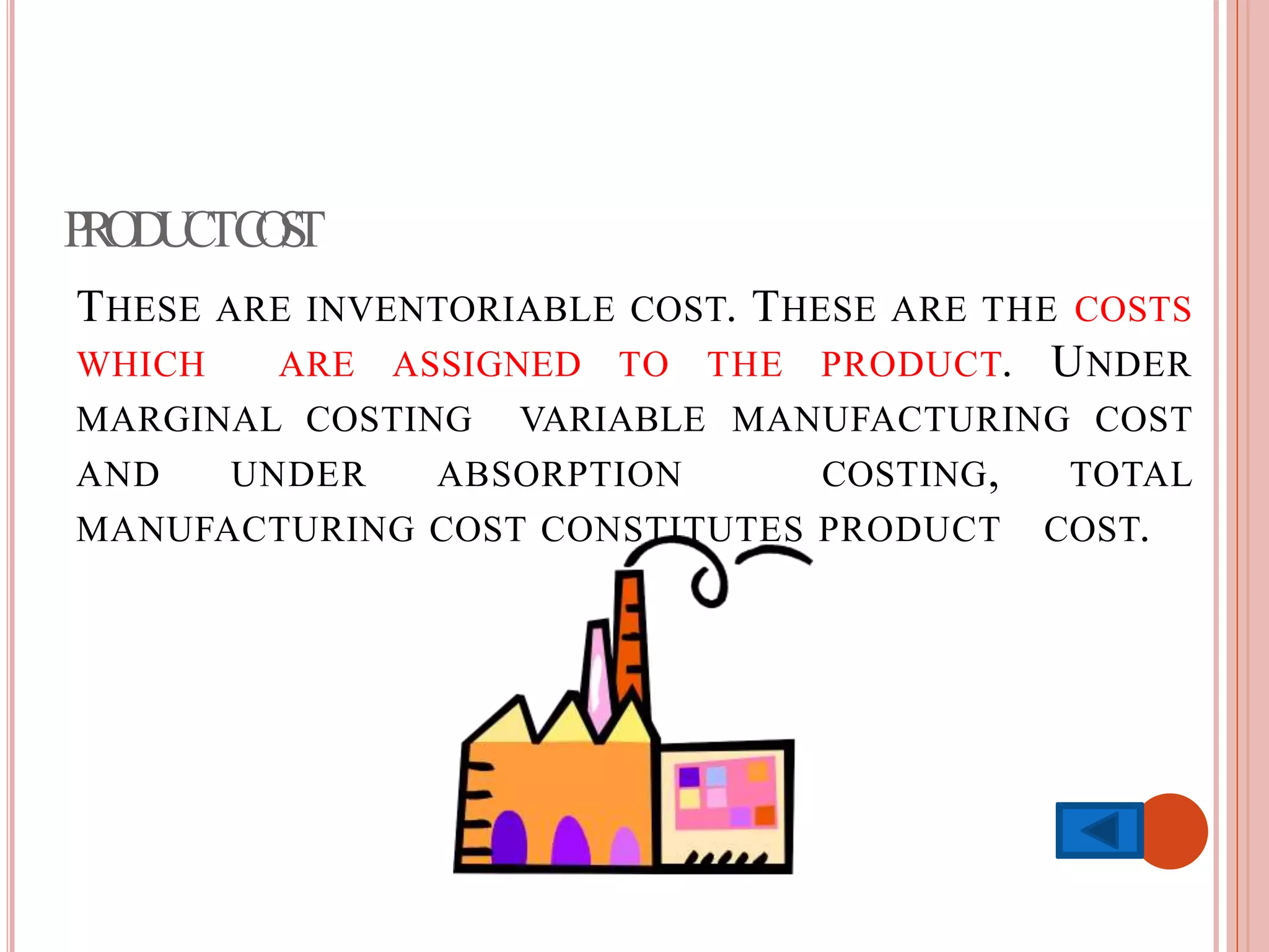 PRODUCTCOST
THESE ARE INVENTORIABLE COST. THESE ARE THE COSTS
WHICH ARE ASSIGNED TO THE PRODUCT. UNDER
MARGINAL COSTING VARIABLE MANUFACTURING COST
AND UNDER ABSORPTION COSTING, TOTAL
MANUFACTURING COST CONSTITUTES PRODUCT COST.
 