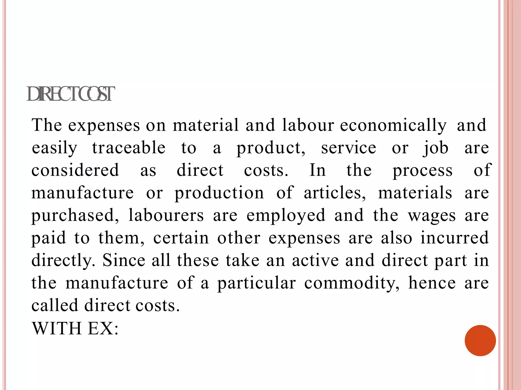 DIRECTCOST
The expenses on material and labour economically and
considered as direct costs. In the process
easily traceable to a product, service or job are
of
manufacture or production of articles, materials are
purchased, labourers are employed and the wages are
paid to them, certain other expenses are also incurred
directly. Since all these take an active and direct part in
the manufacture of a particular commodity, hence are
called direct costs.
WITH EX:
 