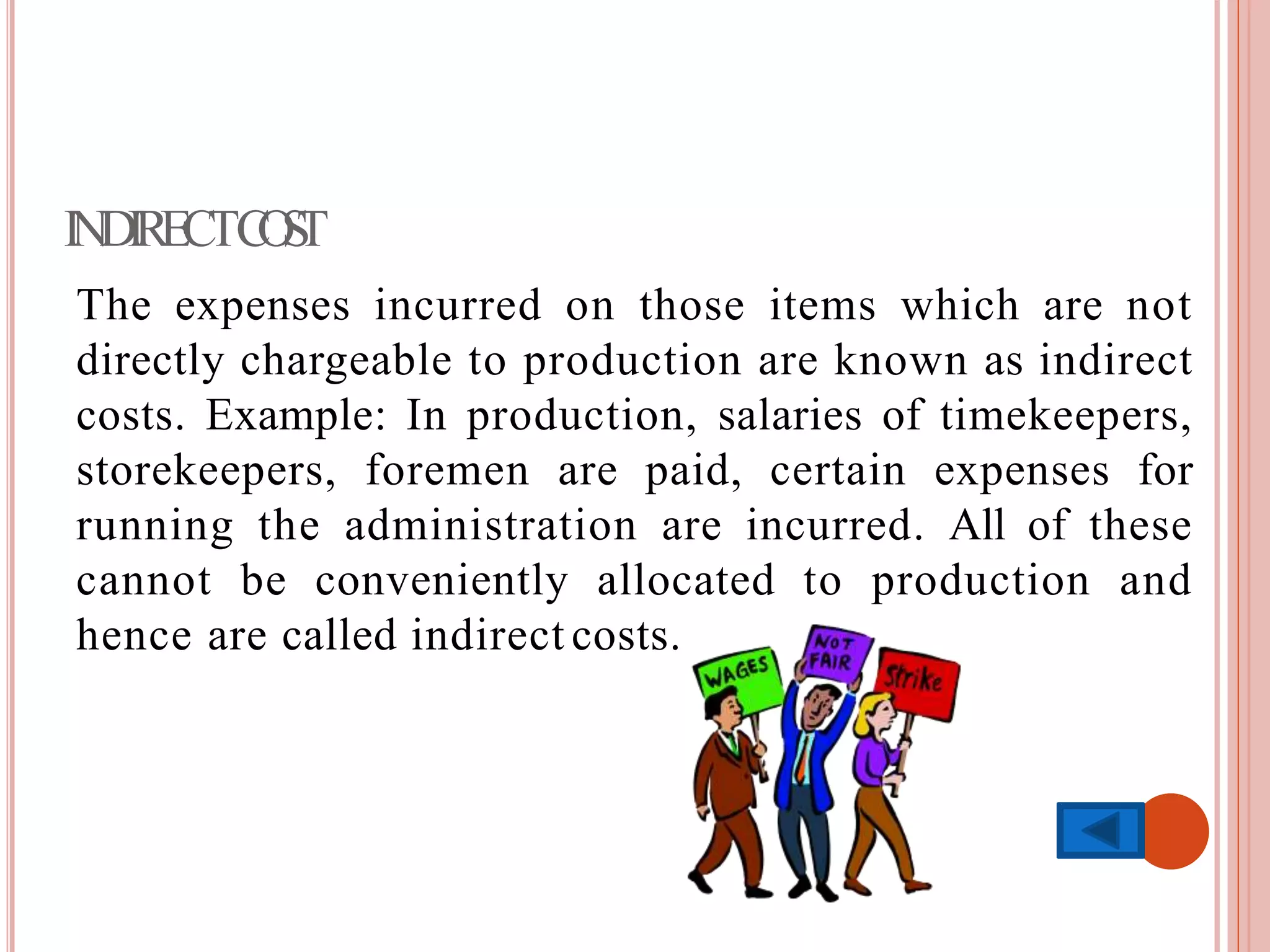 INDIRECTCOST
The expenses incurred on those items which are not
directly chargeable to production are known as indirect
costs. Example: In production, salaries of timekeepers,
storekeepers, foremen are paid, certain expenses for
running the administration are incurred. All of these
cannot be conveniently allocated to production and
hence are called indirect costs.
 
