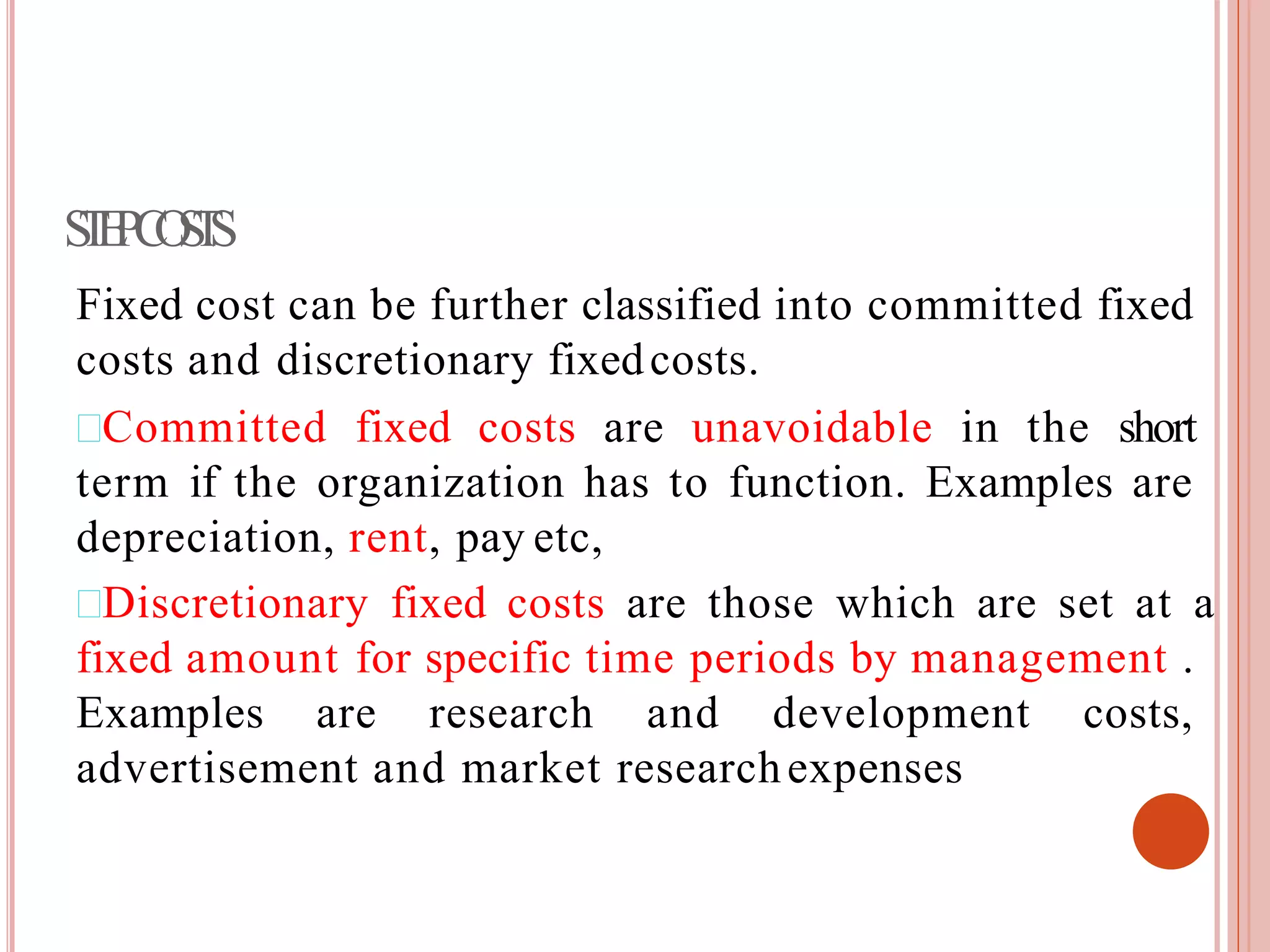 STEPCOSTS
Fixed cost can be further classified into committed fixed
costs and discretionary fixedcosts.
Committed fixed costs are unavoidable in the short
term if the organization has to function. Examples are
depreciation, rent, pay etc,
Discretionary fixed costs are those which are set at a
fixed amount for specific time periods by management .
Examples are research and development costs,
advertisement and market researchexpenses
 