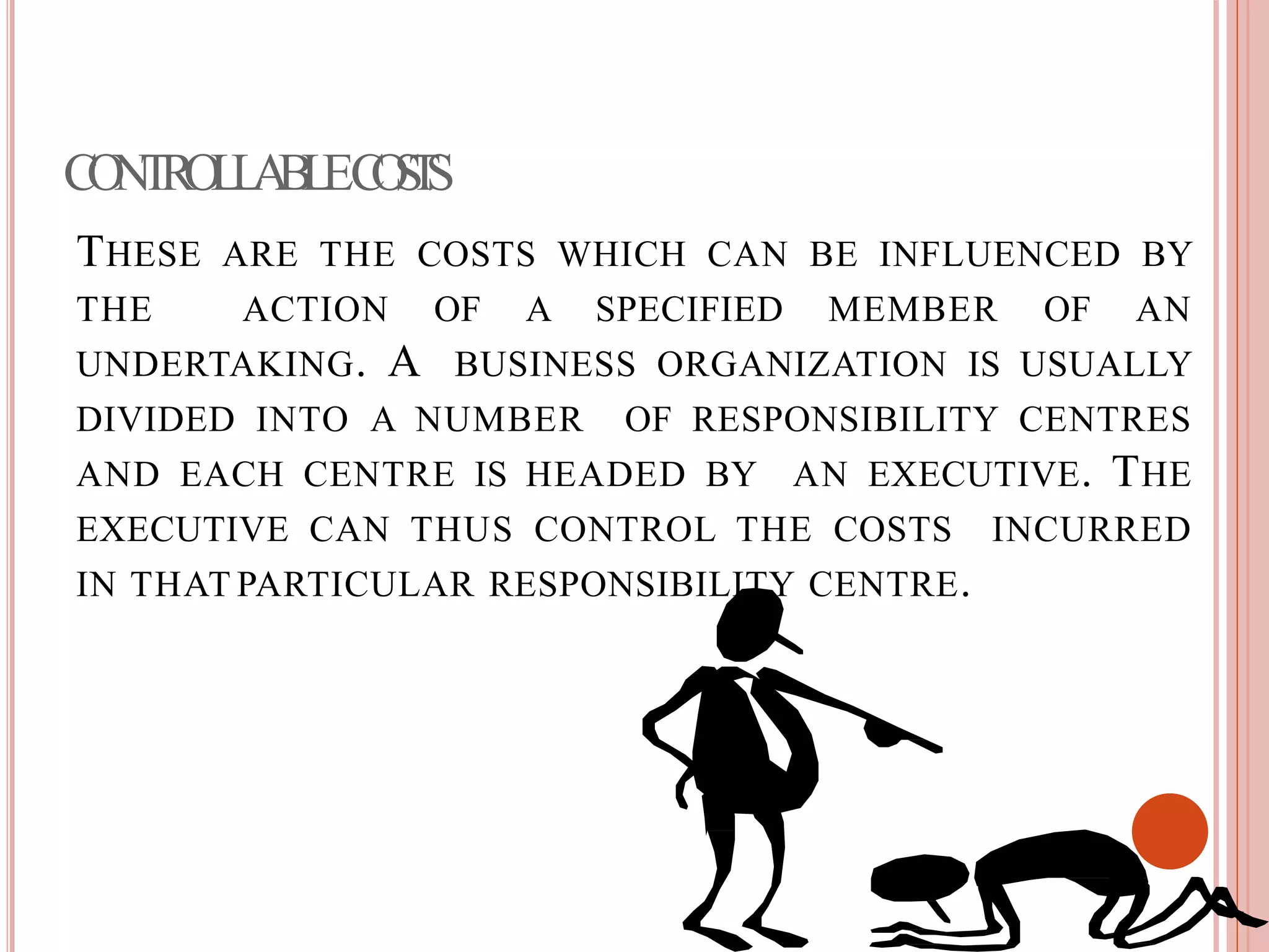 CONTROLLABLECOSTS
THESE ARE THE COSTS WHICH CAN BE INFLUENCED BY
THE ACTION OF A SPECIFIED MEMBER OF AN
UNDERTAKING. A BUSINESS ORGANIZATION IS USUALLY
DIVIDED INTO A NUMBER OF RESPONSIBILITY CENTRES
AND EACH CENTRE IS HEADED BY AN EXECUTIVE. THE
EXECUTIVE CAN THUS CONTROL THE COSTS INCURRED
IN THAT PARTICULAR RESPONSIBILITY CENTRE.
 