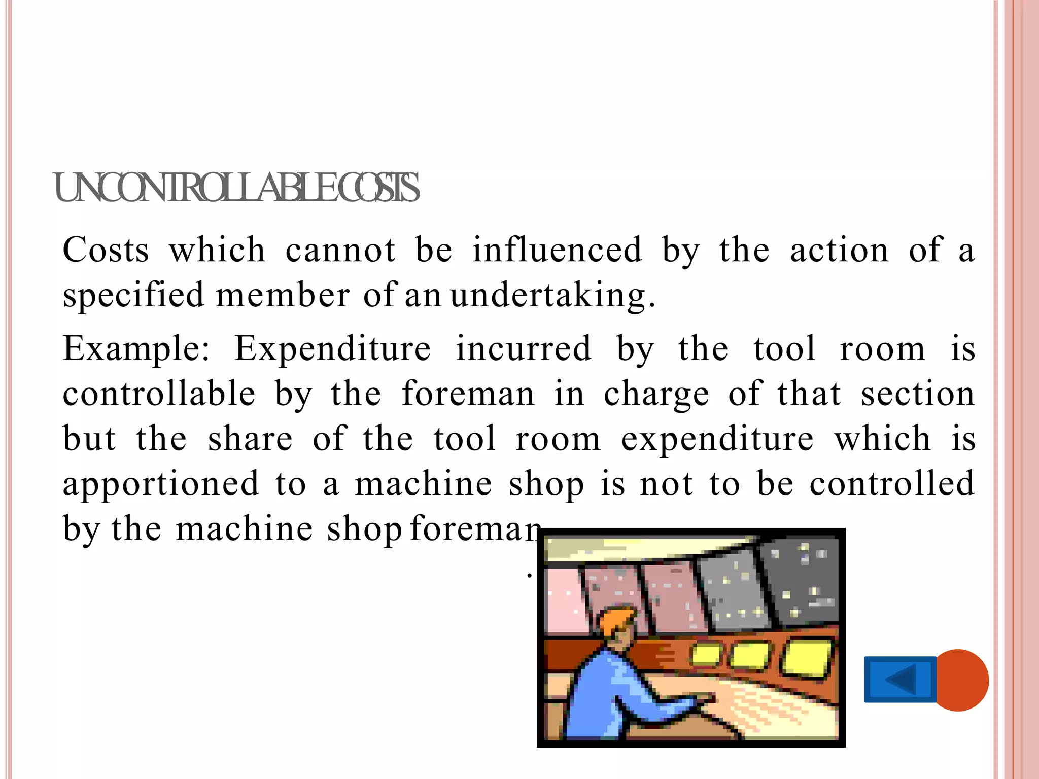 UNCONTROLLABLECOSTS
Costs which cannot be influenced by the action of a
specified member of an undertaking.
Example: Expenditure incurred by the tool room is
controllable by the foreman in charge of that section
but the share of the tool room expenditure which is
apportioned to a machine shop is not to be controlled
by the machine shop foreman
.
 