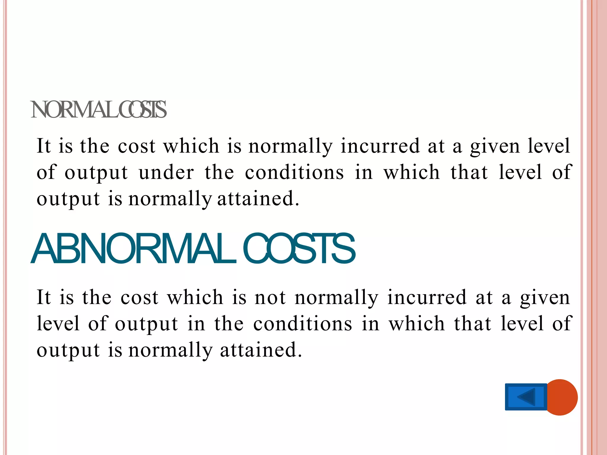 NORMALCOSTS
It is the cost which is normally incurred at a given level
of output under the conditions in which that level of
output is normally attained.
ABNORMALCOSTS
It is the cost which is not normally incurred at a given
level of output in the conditions in which that level of
output is normally attained.
 