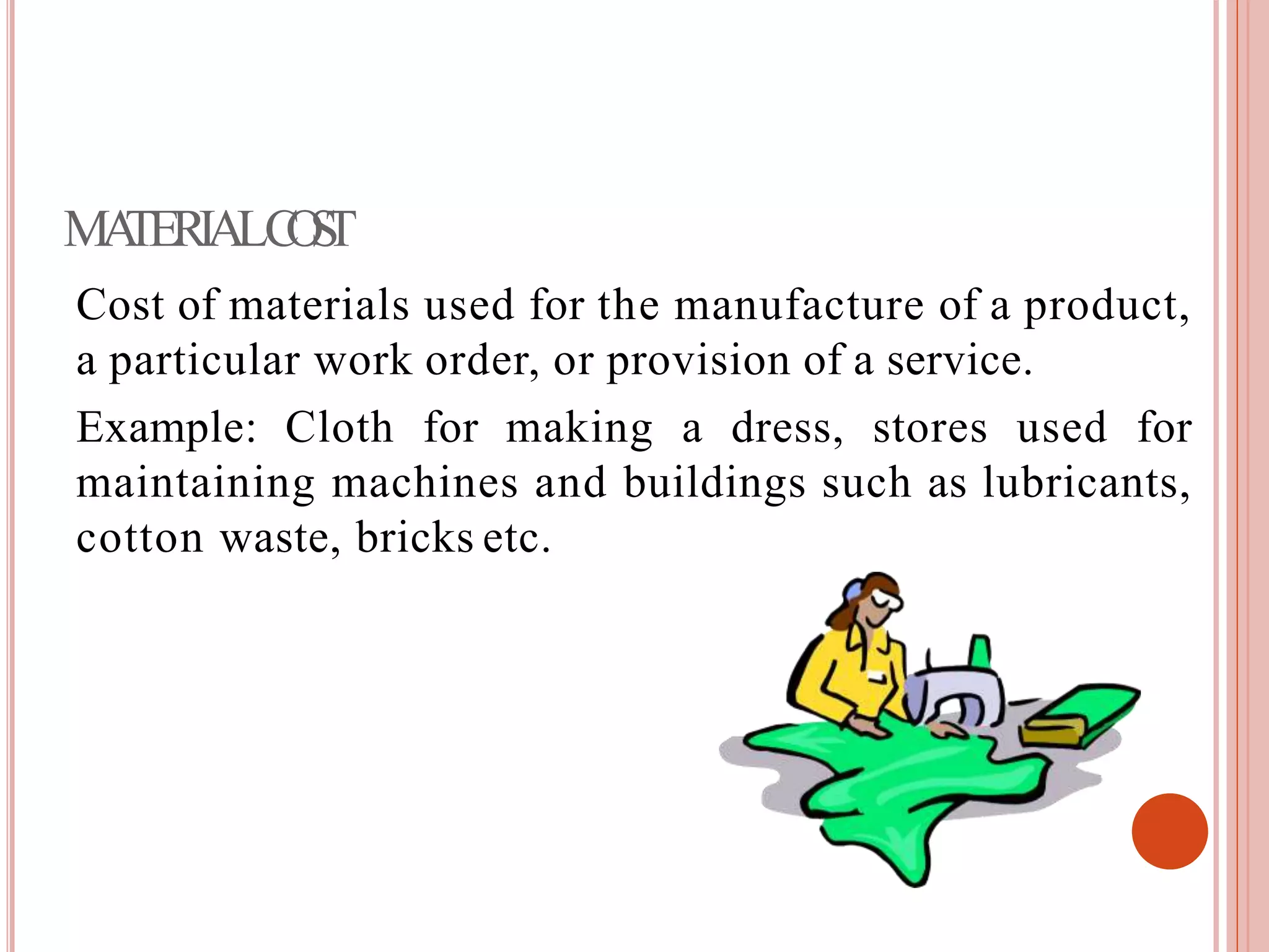 MATERIALCOST
Cost of materials used for the manufacture of a product,
a particular work order, or provision of a service.
Example: Cloth for making a dress, stores used for
maintaining machines and buildings such as lubricants,
cotton waste, bricks etc.
 