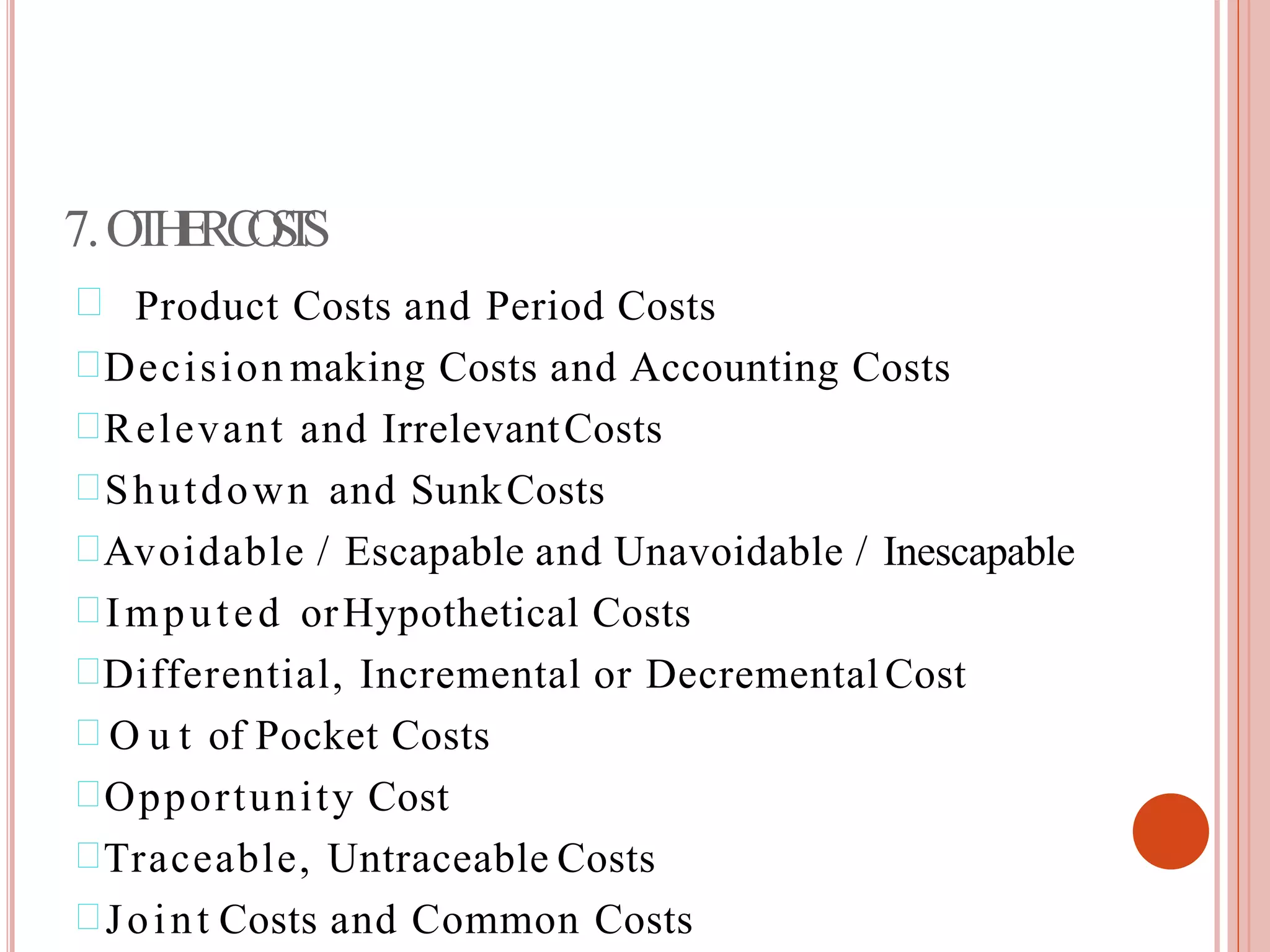 7.OTHERCOSTS
 Product Costs and Period Costs
Decision making Costs and Accounting Costs
Relevant and IrrelevantCosts
Shutdown and SunkCosts
Avoidable / Escapable and Unavoidable / Inescapable
Imputed orHypothetical Costs
Differential, Incremental or Decremental Cost
 O u t of Pocket Costs
Opportunity Cost
Traceable, Untraceable Costs
Joint Costs and Common Costs
 