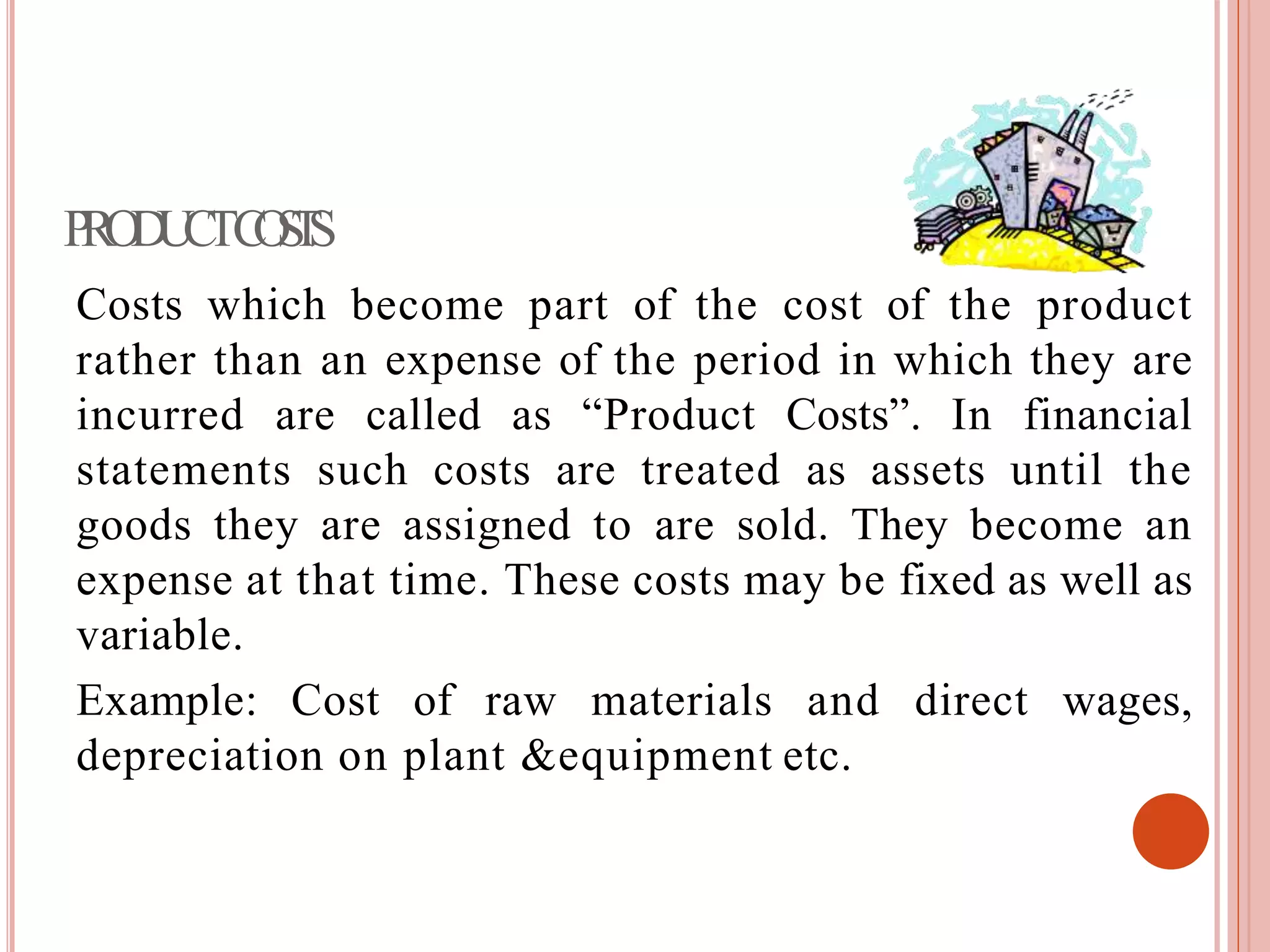 PRODUCTCOSTS
Costs which become part of the cost of the product
rather than an expense of the period in which they are
incurred are called as “Product Costs”. In financial
statements such costs are treated as assets until the
goods they are assigned to are sold. They become an
expense at that time. These costs may be fixed as well as
variable.
Example: Cost of raw materials and direct wages,
depreciation on plant &equipment etc.
 