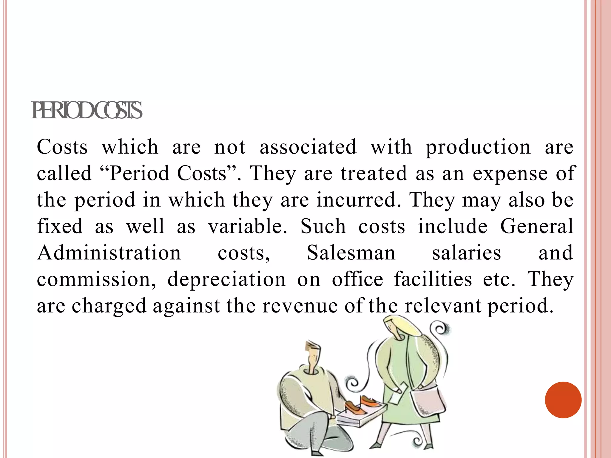 PERIODCOSTS
Costs which are not associated with production are
called “Period Costs”. They are treated as an expense of
the period in which they are incurred. They may also be
fixed as well as variable. Such costs include General
Administration costs, Salesman salaries and
commission, depreciation on office facilities etc. They
are charged against the revenue of the relevant period.
 