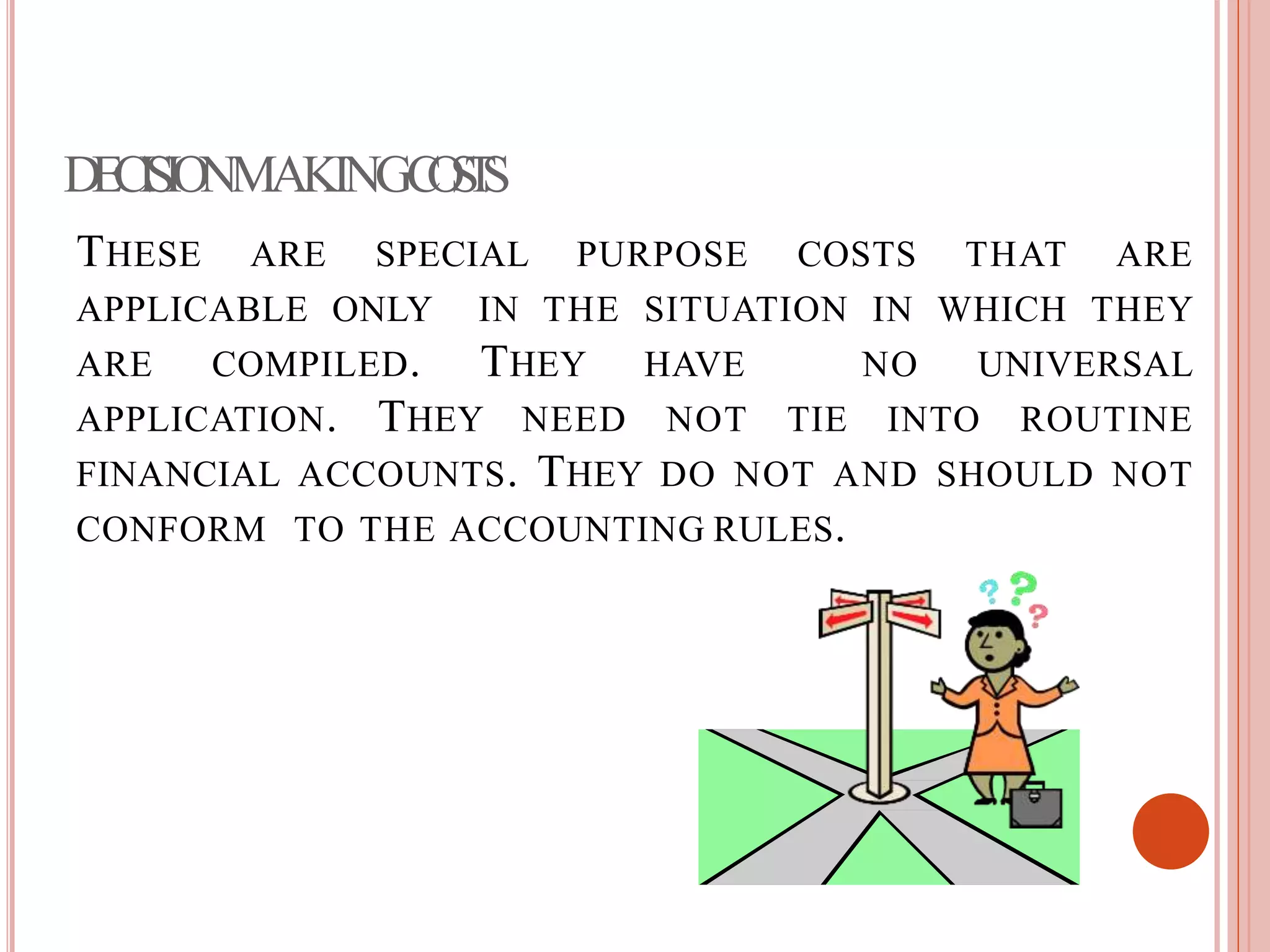 DECISIONMAKINGCOSTS
THESE ARE SPECIAL PURPOSE COSTS THAT ARE
APPLICABLE ONLY IN THE SITUATION IN WHICH THEY
ARE COMPILED. THEY HAVE NO UNIVERSAL
APPLICATION. THEY NEED NOT TIE INTO ROUTINE
FINANCIAL ACCOUNTS. THEY DO NOT AND SHOULD NOT
CONFORM TO THE ACCOUNTING RULES.
 